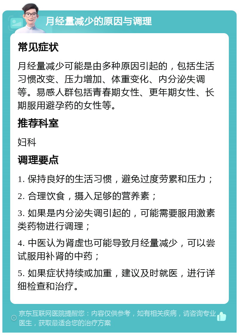 月经量减少的原因与调理 常见症状 月经量减少可能是由多种原因引起的，包括生活习惯改变、压力增加、体重变化、内分泌失调等。易感人群包括青春期女性、更年期女性、长期服用避孕药的女性等。 推荐科室 妇科 调理要点 1. 保持良好的生活习惯，避免过度劳累和压力； 2. 合理饮食，摄入足够的营养素； 3. 如果是内分泌失调引起的，可能需要服用激素类药物进行调理； 4. 中医认为肾虚也可能导致月经量减少，可以尝试服用补肾的中药； 5. 如果症状持续或加重，建议及时就医，进行详细检查和治疗。