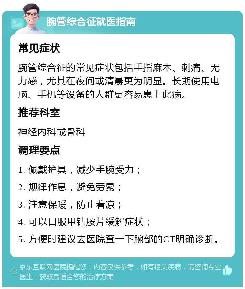 腕管综合征就医指南 常见症状 腕管综合征的常见症状包括手指麻木、刺痛、无力感，尤其在夜间或清晨更为明显。长期使用电脑、手机等设备的人群更容易患上此病。 推荐科室 神经内科或骨科 调理要点 1. 佩戴护具，减少手腕受力； 2. 规律作息，避免劳累； 3. 注意保暖，防止着凉； 4. 可以口服甲钴胺片缓解症状； 5. 方便时建议去医院查一下腕部的CT明确诊断。