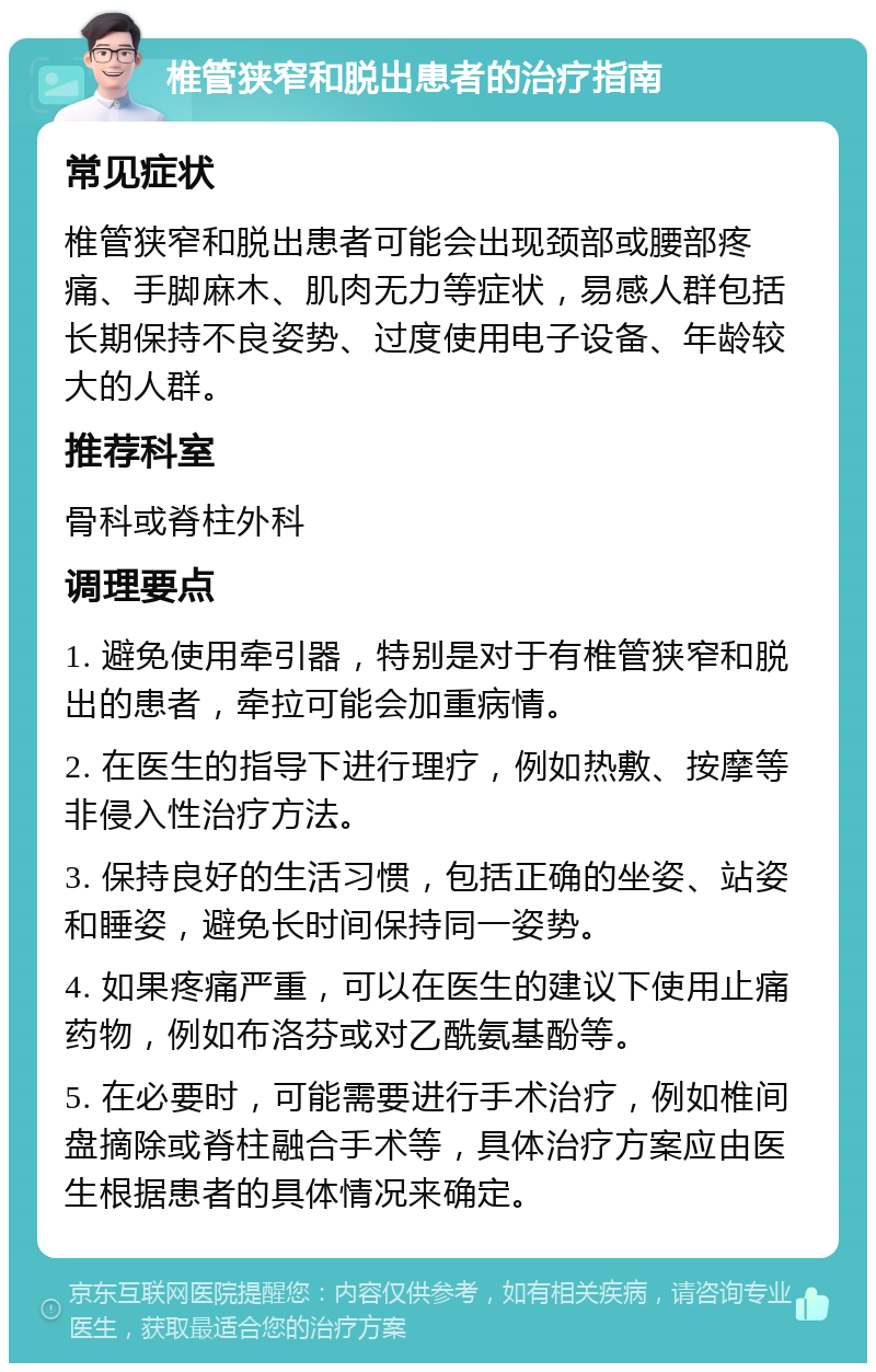 椎管狭窄和脱出患者的治疗指南 常见症状 椎管狭窄和脱出患者可能会出现颈部或腰部疼痛、手脚麻木、肌肉无力等症状，易感人群包括长期保持不良姿势、过度使用电子设备、年龄较大的人群。 推荐科室 骨科或脊柱外科 调理要点 1. 避免使用牵引器，特别是对于有椎管狭窄和脱出的患者，牵拉可能会加重病情。 2. 在医生的指导下进行理疗，例如热敷、按摩等非侵入性治疗方法。 3. 保持良好的生活习惯，包括正确的坐姿、站姿和睡姿，避免长时间保持同一姿势。 4. 如果疼痛严重，可以在医生的建议下使用止痛药物，例如布洛芬或对乙酰氨基酚等。 5. 在必要时，可能需要进行手术治疗，例如椎间盘摘除或脊柱融合手术等，具体治疗方案应由医生根据患者的具体情况来确定。