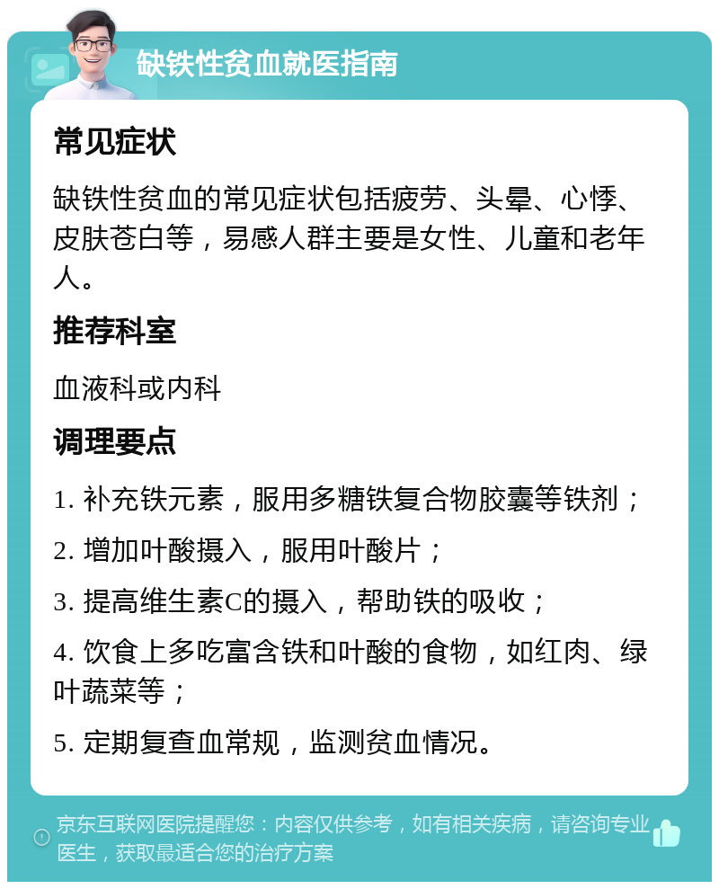 缺铁性贫血就医指南 常见症状 缺铁性贫血的常见症状包括疲劳、头晕、心悸、皮肤苍白等，易感人群主要是女性、儿童和老年人。 推荐科室 血液科或内科 调理要点 1. 补充铁元素，服用多糖铁复合物胶囊等铁剂； 2. 增加叶酸摄入，服用叶酸片； 3. 提高维生素C的摄入，帮助铁的吸收； 4. 饮食上多吃富含铁和叶酸的食物，如红肉、绿叶蔬菜等； 5. 定期复查血常规，监测贫血情况。