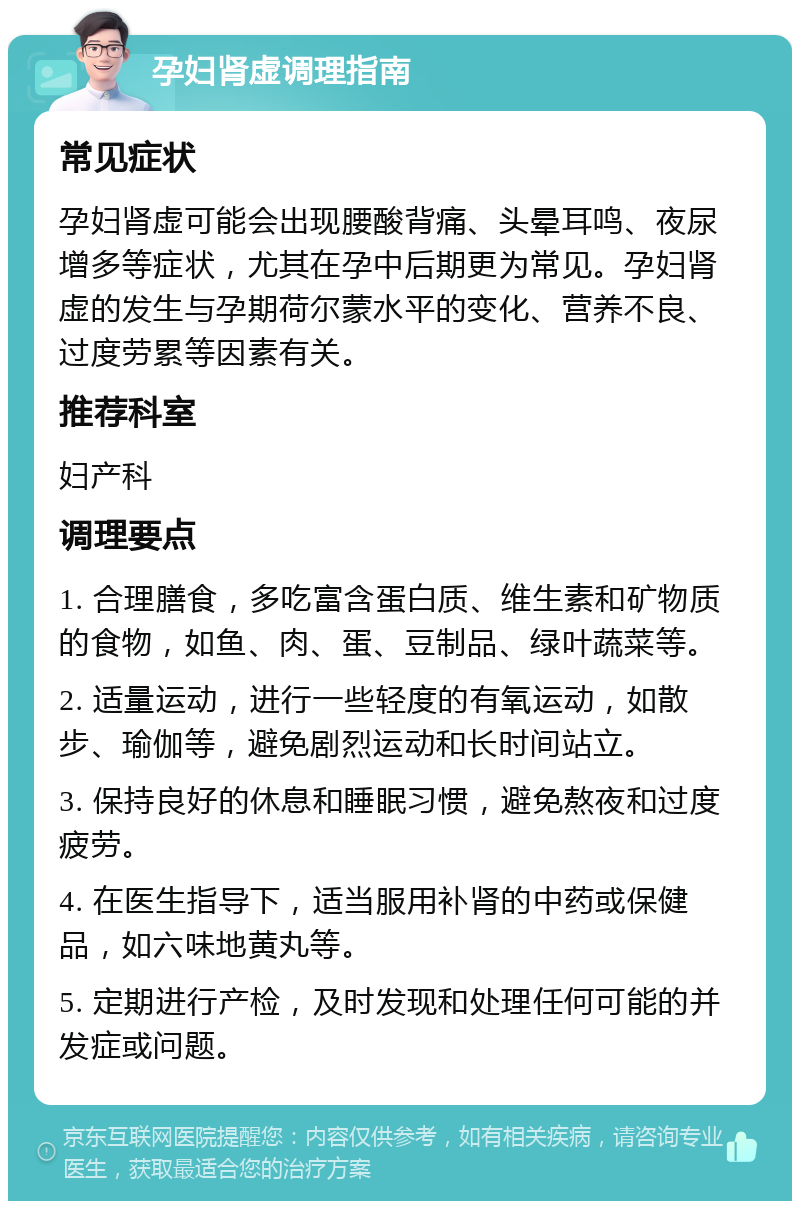 孕妇肾虚调理指南 常见症状 孕妇肾虚可能会出现腰酸背痛、头晕耳鸣、夜尿增多等症状，尤其在孕中后期更为常见。孕妇肾虚的发生与孕期荷尔蒙水平的变化、营养不良、过度劳累等因素有关。 推荐科室 妇产科 调理要点 1. 合理膳食，多吃富含蛋白质、维生素和矿物质的食物，如鱼、肉、蛋、豆制品、绿叶蔬菜等。 2. 适量运动，进行一些轻度的有氧运动，如散步、瑜伽等，避免剧烈运动和长时间站立。 3. 保持良好的休息和睡眠习惯，避免熬夜和过度疲劳。 4. 在医生指导下，适当服用补肾的中药或保健品，如六味地黄丸等。 5. 定期进行产检，及时发现和处理任何可能的并发症或问题。