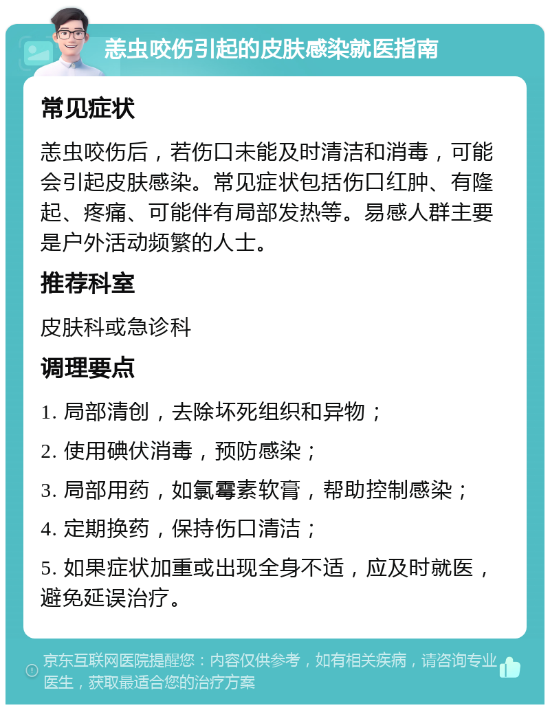 恙虫咬伤引起的皮肤感染就医指南 常见症状 恙虫咬伤后，若伤口未能及时清洁和消毒，可能会引起皮肤感染。常见症状包括伤口红肿、有隆起、疼痛、可能伴有局部发热等。易感人群主要是户外活动频繁的人士。 推荐科室 皮肤科或急诊科 调理要点 1. 局部清创，去除坏死组织和异物； 2. 使用碘伏消毒，预防感染； 3. 局部用药，如氯霉素软膏，帮助控制感染； 4. 定期换药，保持伤口清洁； 5. 如果症状加重或出现全身不适，应及时就医，避免延误治疗。