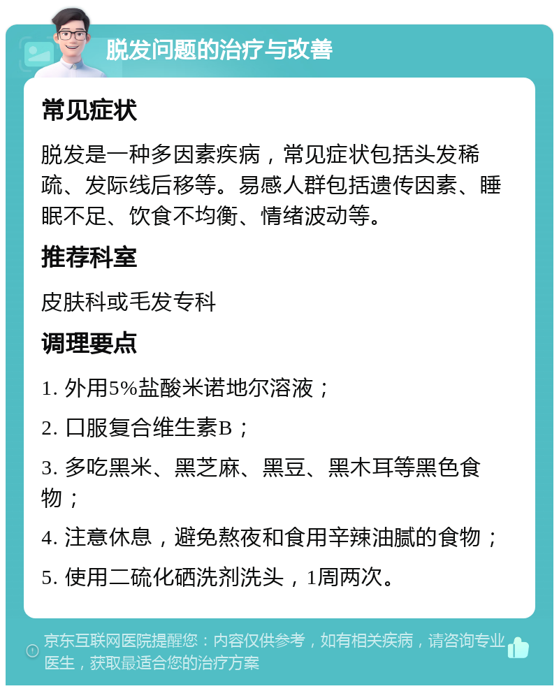 脱发问题的治疗与改善 常见症状 脱发是一种多因素疾病，常见症状包括头发稀疏、发际线后移等。易感人群包括遗传因素、睡眠不足、饮食不均衡、情绪波动等。 推荐科室 皮肤科或毛发专科 调理要点 1. 外用5%盐酸米诺地尔溶液； 2. 口服复合维生素B； 3. 多吃黑米、黑芝麻、黑豆、黑木耳等黑色食物； 4. 注意休息，避免熬夜和食用辛辣油腻的食物； 5. 使用二硫化硒洗剂洗头，1周两次。