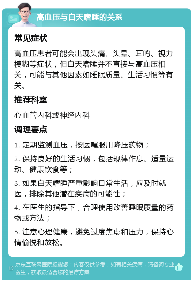 高血压与白天嗜睡的关系 常见症状 高血压患者可能会出现头痛、头晕、耳鸣、视力模糊等症状，但白天嗜睡并不直接与高血压相关，可能与其他因素如睡眠质量、生活习惯等有关。 推荐科室 心血管内科或神经内科 调理要点 1. 定期监测血压，按医嘱服用降压药物； 2. 保持良好的生活习惯，包括规律作息、适量运动、健康饮食等； 3. 如果白天嗜睡严重影响日常生活，应及时就医，排除其他潜在疾病的可能性； 4. 在医生的指导下，合理使用改善睡眠质量的药物或方法； 5. 注意心理健康，避免过度焦虑和压力，保持心情愉悦和放松。