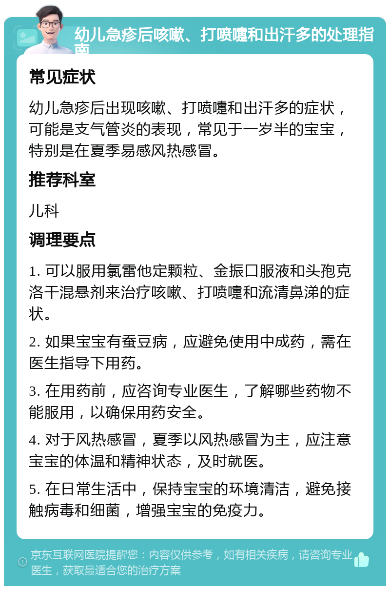 幼儿急疹后咳嗽、打喷嚏和出汗多的处理指南 常见症状 幼儿急疹后出现咳嗽、打喷嚏和出汗多的症状，可能是支气管炎的表现，常见于一岁半的宝宝，特别是在夏季易感风热感冒。 推荐科室 儿科 调理要点 1. 可以服用氯雷他定颗粒、金振口服液和头孢克洛干混悬剂来治疗咳嗽、打喷嚏和流清鼻涕的症状。 2. 如果宝宝有蚕豆病，应避免使用中成药，需在医生指导下用药。 3. 在用药前，应咨询专业医生，了解哪些药物不能服用，以确保用药安全。 4. 对于风热感冒，夏季以风热感冒为主，应注意宝宝的体温和精神状态，及时就医。 5. 在日常生活中，保持宝宝的环境清洁，避免接触病毒和细菌，增强宝宝的免疫力。