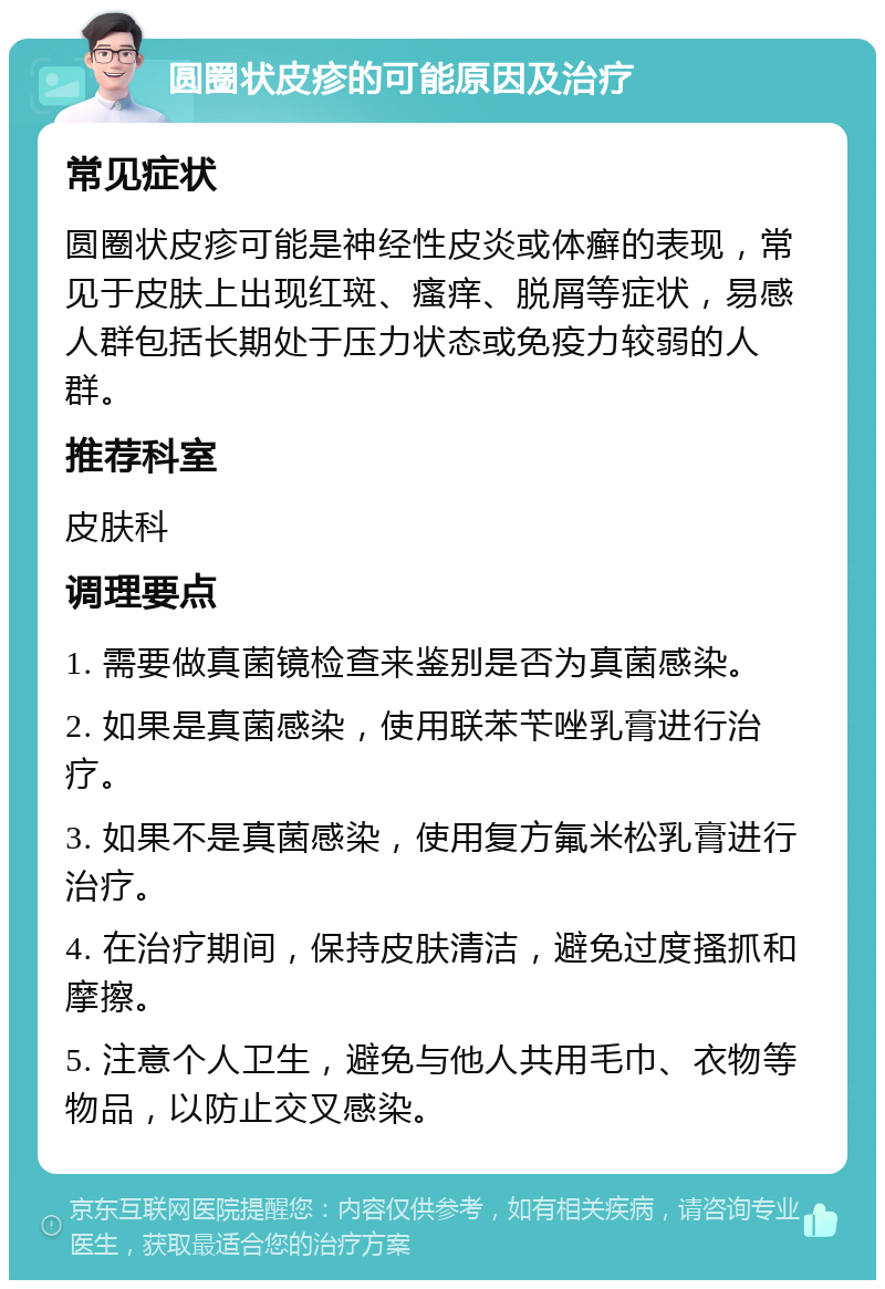 圆圈状皮疹的可能原因及治疗 常见症状 圆圈状皮疹可能是神经性皮炎或体癣的表现，常见于皮肤上出现红斑、瘙痒、脱屑等症状，易感人群包括长期处于压力状态或免疫力较弱的人群。 推荐科室 皮肤科 调理要点 1. 需要做真菌镜检查来鉴别是否为真菌感染。 2. 如果是真菌感染，使用联苯苄唑乳膏进行治疗。 3. 如果不是真菌感染，使用复方氟米松乳膏进行治疗。 4. 在治疗期间，保持皮肤清洁，避免过度搔抓和摩擦。 5. 注意个人卫生，避免与他人共用毛巾、衣物等物品，以防止交叉感染。