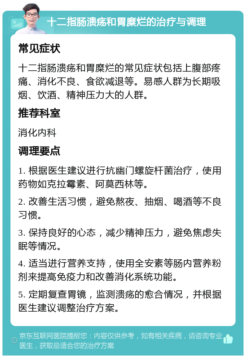 十二指肠溃疡和胃糜烂的治疗与调理 常见症状 十二指肠溃疡和胃糜烂的常见症状包括上腹部疼痛、消化不良、食欲减退等。易感人群为长期吸烟、饮酒、精神压力大的人群。 推荐科室 消化内科 调理要点 1. 根据医生建议进行抗幽门螺旋杆菌治疗，使用药物如克拉霉素、阿莫西林等。 2. 改善生活习惯，避免熬夜、抽烟、喝酒等不良习惯。 3. 保持良好的心态，减少精神压力，避免焦虑失眠等情况。 4. 适当进行营养支持，使用全安素等肠内营养粉剂来提高免疫力和改善消化系统功能。 5. 定期复查胃镜，监测溃疡的愈合情况，并根据医生建议调整治疗方案。