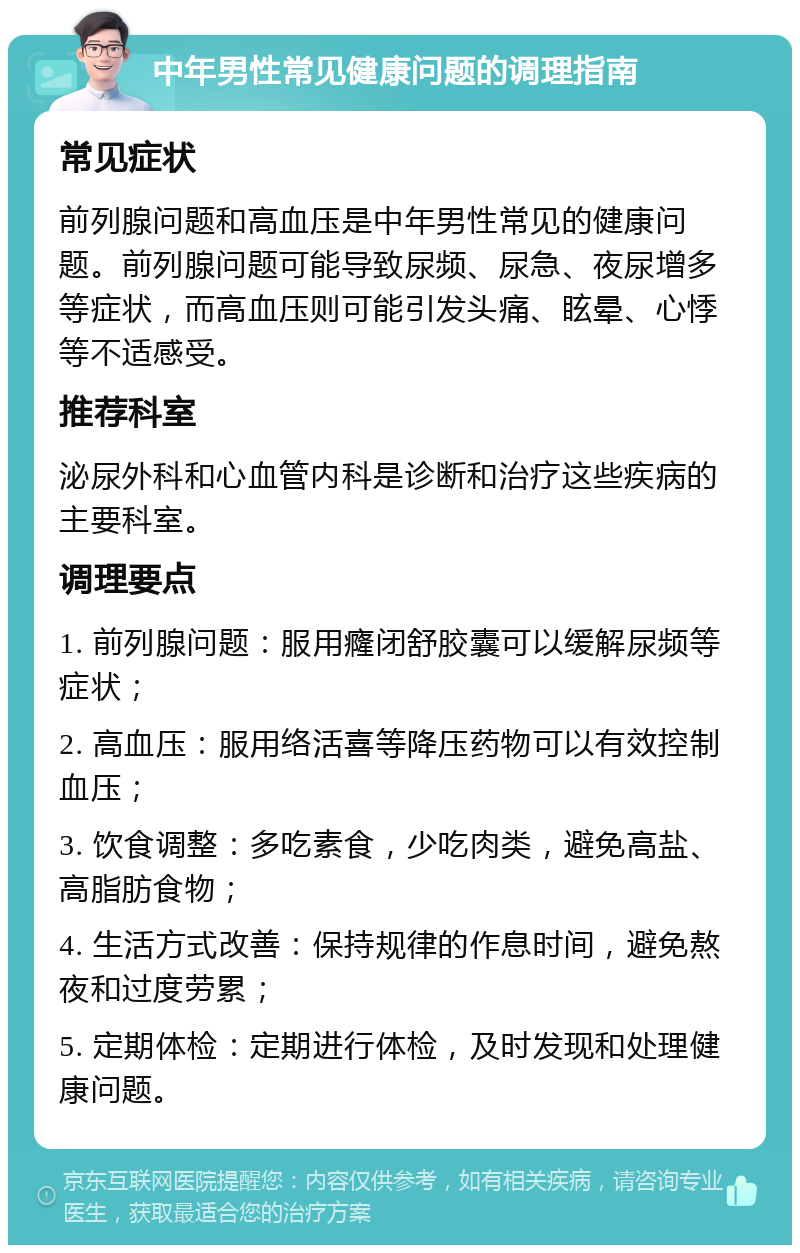 中年男性常见健康问题的调理指南 常见症状 前列腺问题和高血压是中年男性常见的健康问题。前列腺问题可能导致尿频、尿急、夜尿增多等症状，而高血压则可能引发头痛、眩晕、心悸等不适感受。 推荐科室 泌尿外科和心血管内科是诊断和治疗这些疾病的主要科室。 调理要点 1. 前列腺问题：服用癃闭舒胶囊可以缓解尿频等症状； 2. 高血压：服用络活喜等降压药物可以有效控制血压； 3. 饮食调整：多吃素食，少吃肉类，避免高盐、高脂肪食物； 4. 生活方式改善：保持规律的作息时间，避免熬夜和过度劳累； 5. 定期体检：定期进行体检，及时发现和处理健康问题。