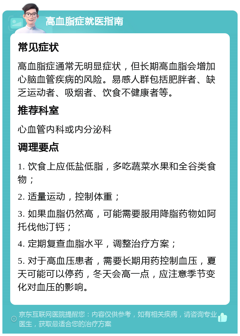 高血脂症就医指南 常见症状 高血脂症通常无明显症状，但长期高血脂会增加心脑血管疾病的风险。易感人群包括肥胖者、缺乏运动者、吸烟者、饮食不健康者等。 推荐科室 心血管内科或内分泌科 调理要点 1. 饮食上应低盐低脂，多吃蔬菜水果和全谷类食物； 2. 适量运动，控制体重； 3. 如果血脂仍然高，可能需要服用降脂药物如阿托伐他汀钙； 4. 定期复查血脂水平，调整治疗方案； 5. 对于高血压患者，需要长期用药控制血压，夏天可能可以停药，冬天会高一点，应注意季节变化对血压的影响。