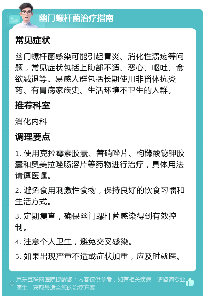 幽门螺杆菌治疗指南 常见症状 幽门螺杆菌感染可能引起胃炎、消化性溃疡等问题，常见症状包括上腹部不适、恶心、呕吐、食欲减退等。易感人群包括长期使用非甾体抗炎药、有胃病家族史、生活环境不卫生的人群。 推荐科室 消化内科 调理要点 1. 使用克拉霉素胶囊、替硝唑片、枸橼酸铋钾胶囊和奥美拉唑肠溶片等药物进行治疗，具体用法请遵医嘱。 2. 避免食用刺激性食物，保持良好的饮食习惯和生活方式。 3. 定期复查，确保幽门螺杆菌感染得到有效控制。 4. 注意个人卫生，避免交叉感染。 5. 如果出现严重不适或症状加重，应及时就医。