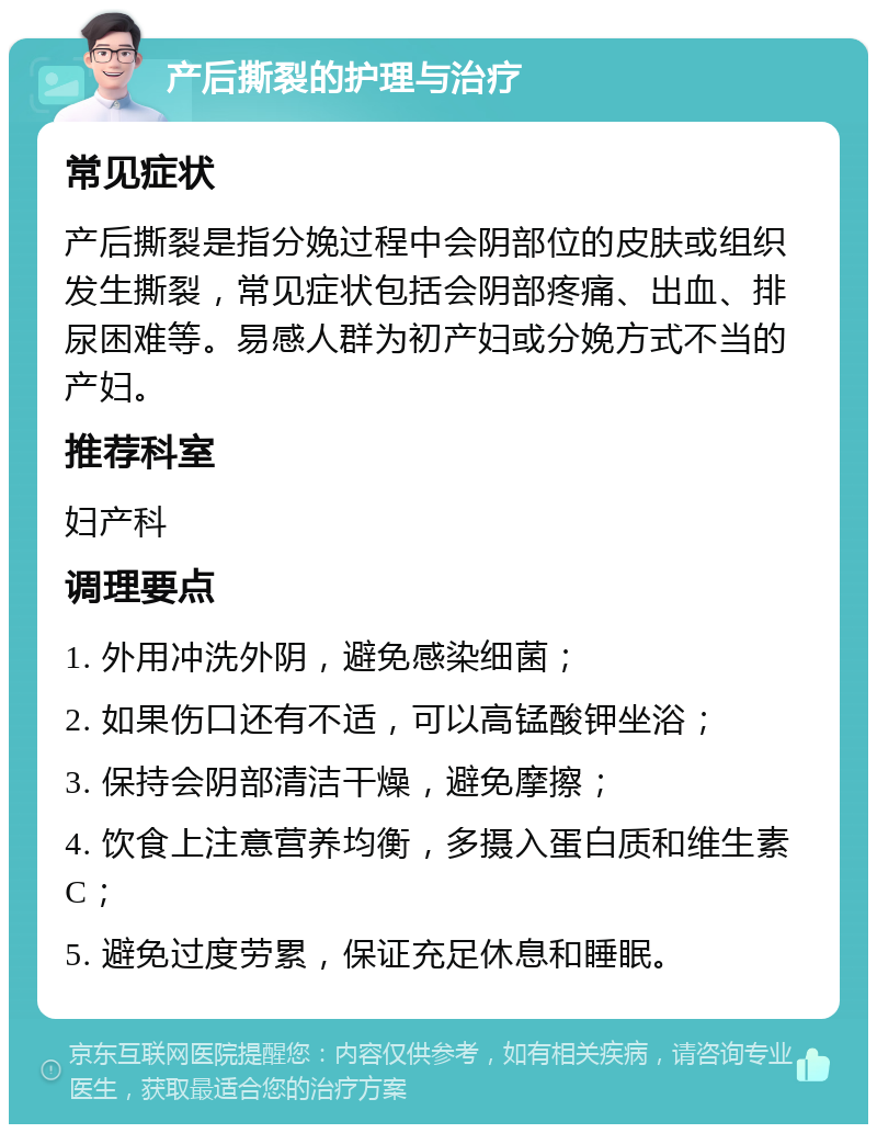 产后撕裂的护理与治疗 常见症状 产后撕裂是指分娩过程中会阴部位的皮肤或组织发生撕裂，常见症状包括会阴部疼痛、出血、排尿困难等。易感人群为初产妇或分娩方式不当的产妇。 推荐科室 妇产科 调理要点 1. 外用冲洗外阴，避免感染细菌； 2. 如果伤口还有不适，可以高锰酸钾坐浴； 3. 保持会阴部清洁干燥，避免摩擦； 4. 饮食上注意营养均衡，多摄入蛋白质和维生素C； 5. 避免过度劳累，保证充足休息和睡眠。