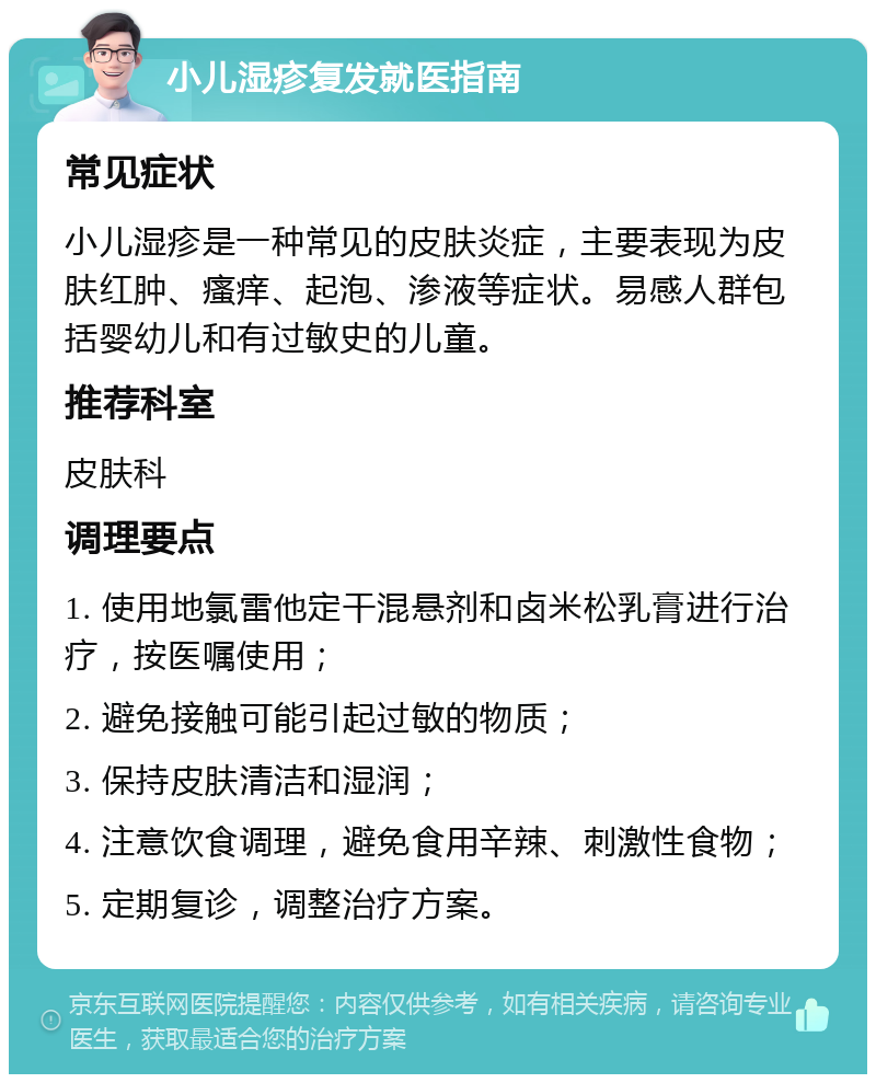 小儿湿疹复发就医指南 常见症状 小儿湿疹是一种常见的皮肤炎症，主要表现为皮肤红肿、瘙痒、起泡、渗液等症状。易感人群包括婴幼儿和有过敏史的儿童。 推荐科室 皮肤科 调理要点 1. 使用地氯雷他定干混悬剂和卤米松乳膏进行治疗，按医嘱使用； 2. 避免接触可能引起过敏的物质； 3. 保持皮肤清洁和湿润； 4. 注意饮食调理，避免食用辛辣、刺激性食物； 5. 定期复诊，调整治疗方案。