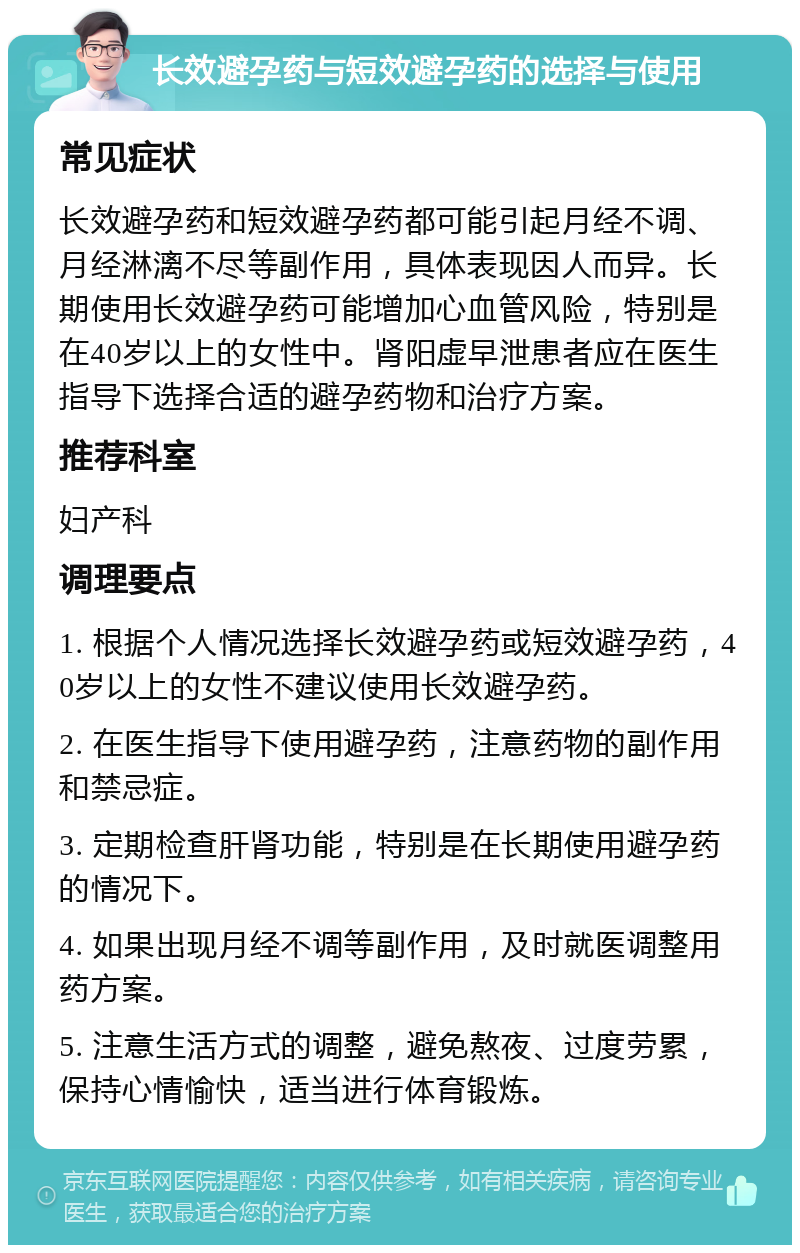 长效避孕药与短效避孕药的选择与使用 常见症状 长效避孕药和短效避孕药都可能引起月经不调、月经淋漓不尽等副作用，具体表现因人而异。长期使用长效避孕药可能增加心血管风险，特别是在40岁以上的女性中。肾阳虚早泄患者应在医生指导下选择合适的避孕药物和治疗方案。 推荐科室 妇产科 调理要点 1. 根据个人情况选择长效避孕药或短效避孕药，40岁以上的女性不建议使用长效避孕药。 2. 在医生指导下使用避孕药，注意药物的副作用和禁忌症。 3. 定期检查肝肾功能，特别是在长期使用避孕药的情况下。 4. 如果出现月经不调等副作用，及时就医调整用药方案。 5. 注意生活方式的调整，避免熬夜、过度劳累，保持心情愉快，适当进行体育锻炼。