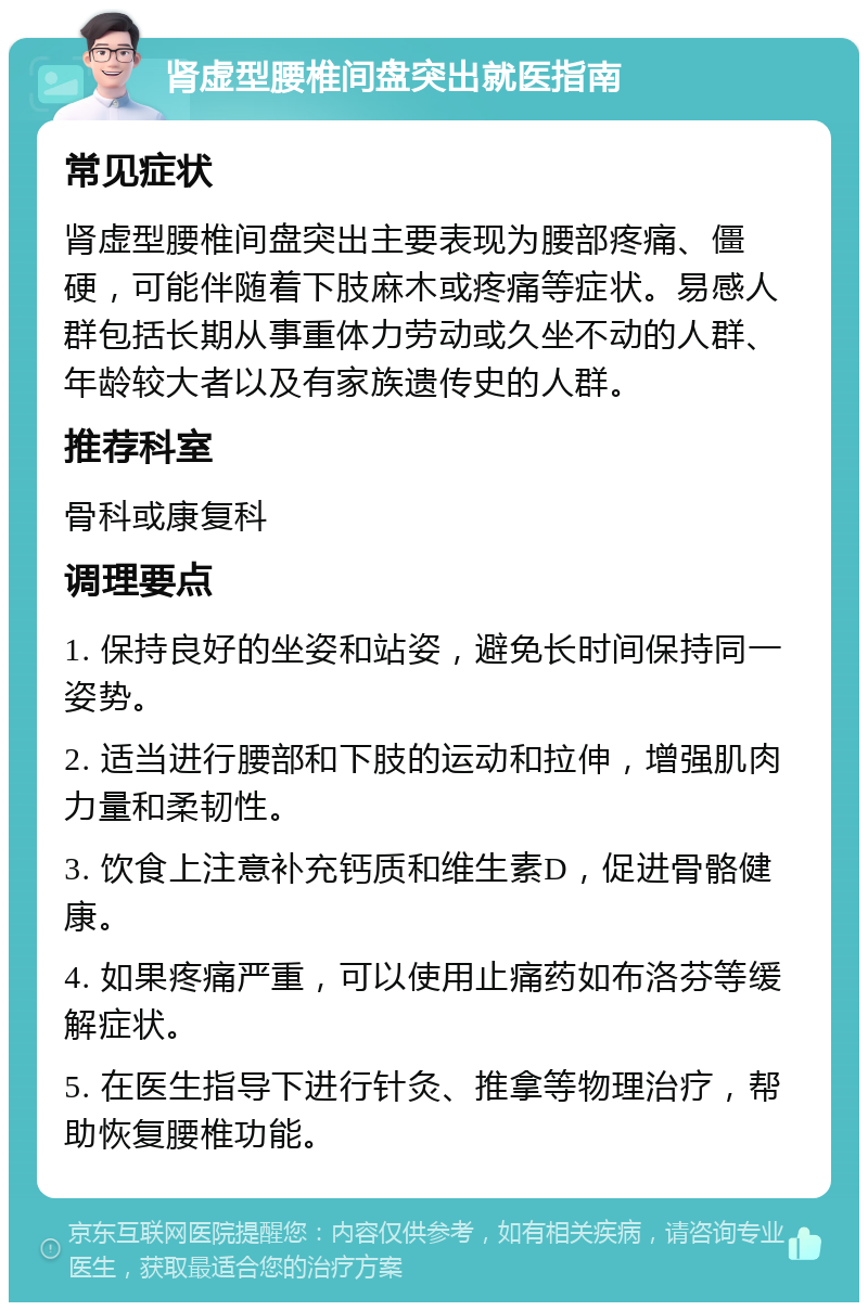 肾虚型腰椎间盘突出就医指南 常见症状 肾虚型腰椎间盘突出主要表现为腰部疼痛、僵硬，可能伴随着下肢麻木或疼痛等症状。易感人群包括长期从事重体力劳动或久坐不动的人群、年龄较大者以及有家族遗传史的人群。 推荐科室 骨科或康复科 调理要点 1. 保持良好的坐姿和站姿，避免长时间保持同一姿势。 2. 适当进行腰部和下肢的运动和拉伸，增强肌肉力量和柔韧性。 3. 饮食上注意补充钙质和维生素D，促进骨骼健康。 4. 如果疼痛严重，可以使用止痛药如布洛芬等缓解症状。 5. 在医生指导下进行针灸、推拿等物理治疗，帮助恢复腰椎功能。