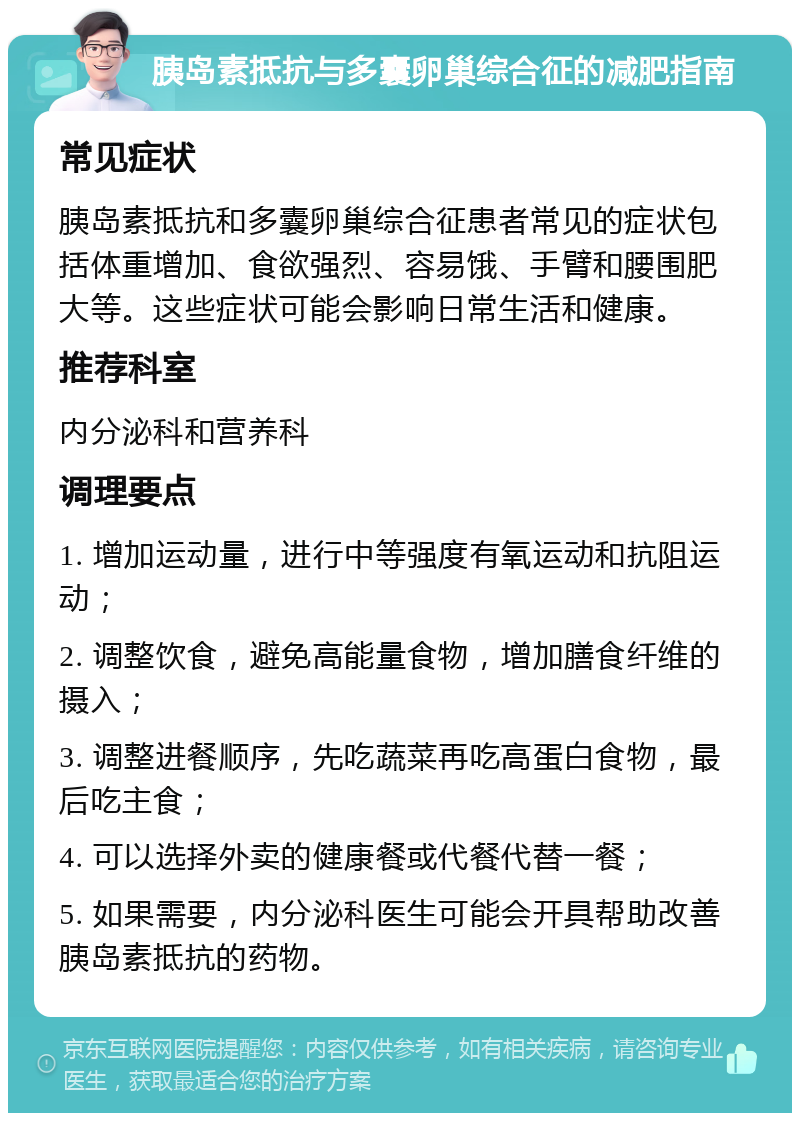 胰岛素抵抗与多囊卵巢综合征的减肥指南 常见症状 胰岛素抵抗和多囊卵巢综合征患者常见的症状包括体重增加、食欲强烈、容易饿、手臂和腰围肥大等。这些症状可能会影响日常生活和健康。 推荐科室 内分泌科和营养科 调理要点 1. 增加运动量，进行中等强度有氧运动和抗阻运动； 2. 调整饮食，避免高能量食物，增加膳食纤维的摄入； 3. 调整进餐顺序，先吃蔬菜再吃高蛋白食物，最后吃主食； 4. 可以选择外卖的健康餐或代餐代替一餐； 5. 如果需要，内分泌科医生可能会开具帮助改善胰岛素抵抗的药物。