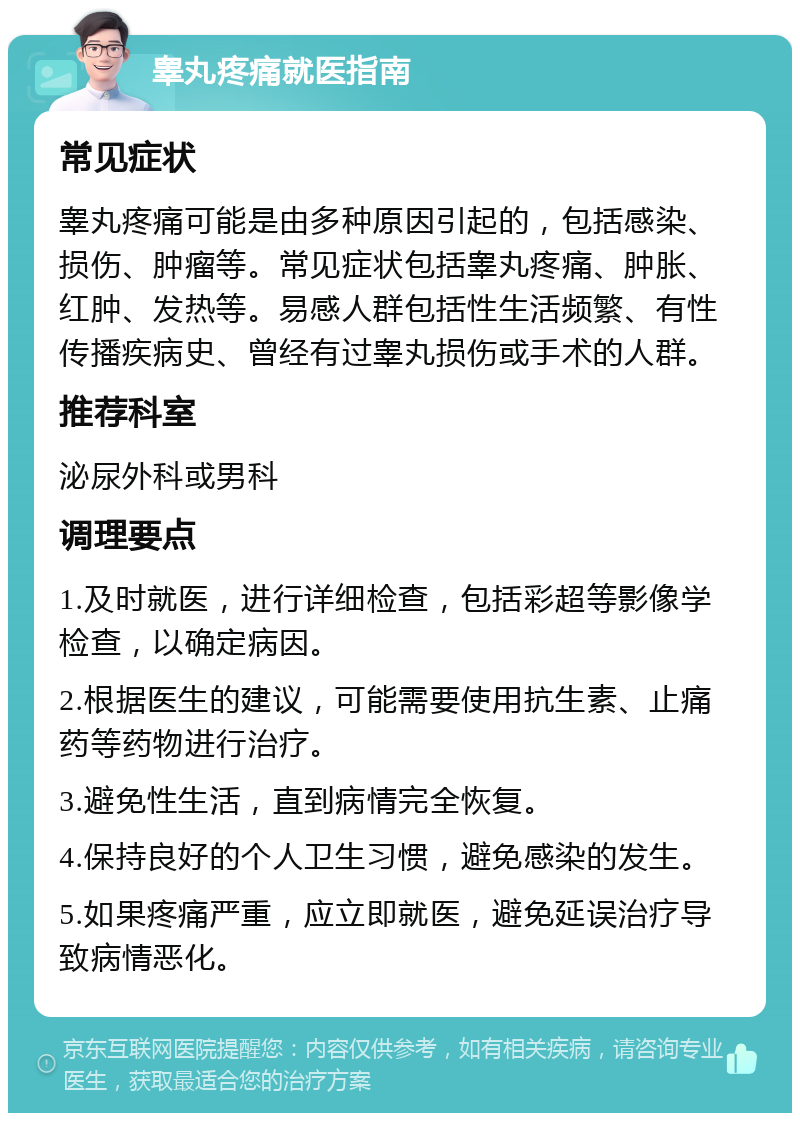 睾丸疼痛就医指南 常见症状 睾丸疼痛可能是由多种原因引起的，包括感染、损伤、肿瘤等。常见症状包括睾丸疼痛、肿胀、红肿、发热等。易感人群包括性生活频繁、有性传播疾病史、曾经有过睾丸损伤或手术的人群。 推荐科室 泌尿外科或男科 调理要点 1.及时就医，进行详细检查，包括彩超等影像学检查，以确定病因。 2.根据医生的建议，可能需要使用抗生素、止痛药等药物进行治疗。 3.避免性生活，直到病情完全恢复。 4.保持良好的个人卫生习惯，避免感染的发生。 5.如果疼痛严重，应立即就医，避免延误治疗导致病情恶化。