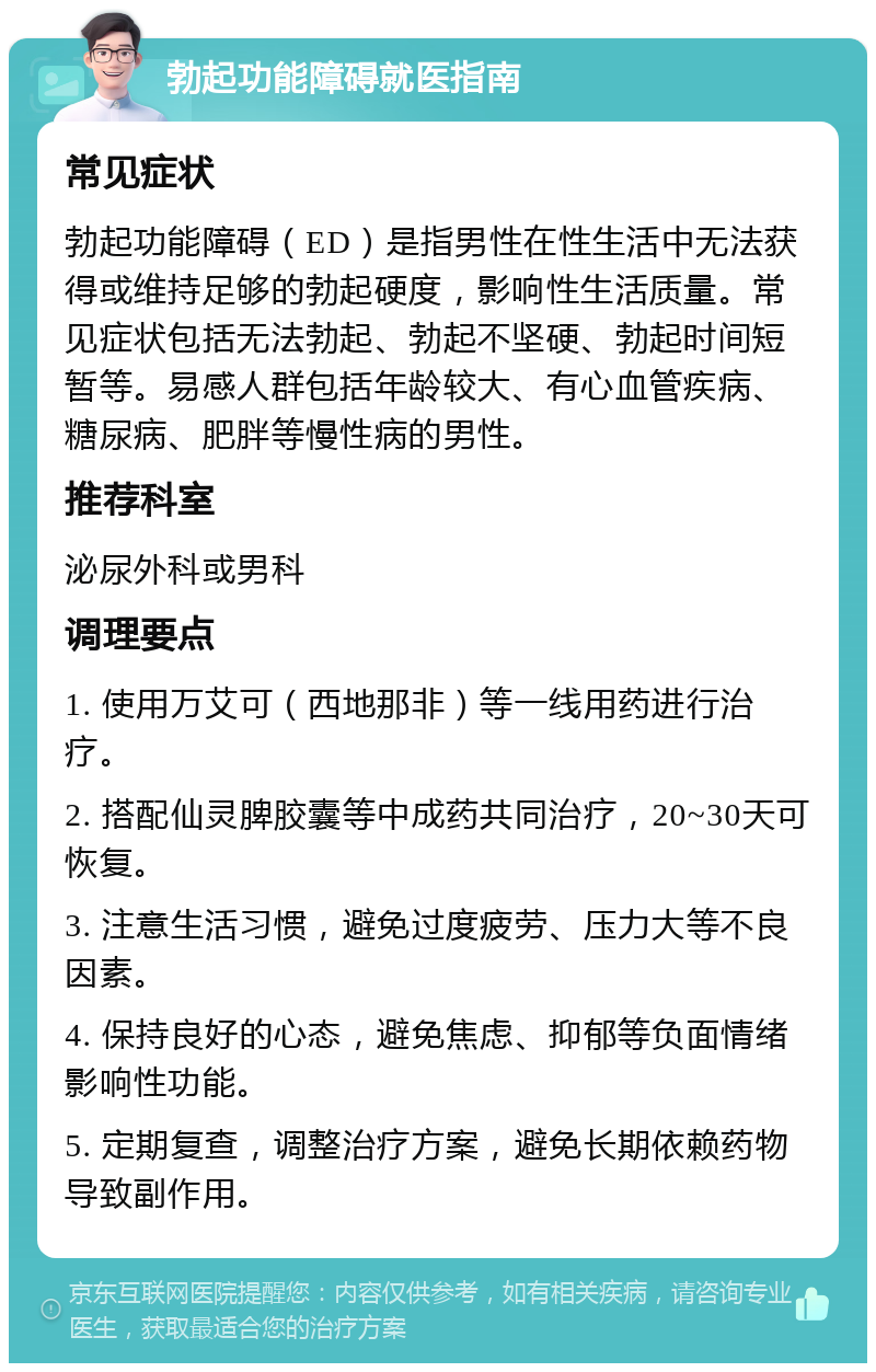 勃起功能障碍就医指南 常见症状 勃起功能障碍（ED）是指男性在性生活中无法获得或维持足够的勃起硬度，影响性生活质量。常见症状包括无法勃起、勃起不坚硬、勃起时间短暂等。易感人群包括年龄较大、有心血管疾病、糖尿病、肥胖等慢性病的男性。 推荐科室 泌尿外科或男科 调理要点 1. 使用万艾可（西地那非）等一线用药进行治疗。 2. 搭配仙灵脾胶囊等中成药共同治疗，20~30天可恢复。 3. 注意生活习惯，避免过度疲劳、压力大等不良因素。 4. 保持良好的心态，避免焦虑、抑郁等负面情绪影响性功能。 5. 定期复查，调整治疗方案，避免长期依赖药物导致副作用。