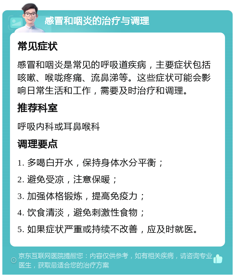 感冒和咽炎的治疗与调理 常见症状 感冒和咽炎是常见的呼吸道疾病，主要症状包括咳嗽、喉咙疼痛、流鼻涕等。这些症状可能会影响日常生活和工作，需要及时治疗和调理。 推荐科室 呼吸内科或耳鼻喉科 调理要点 1. 多喝白开水，保持身体水分平衡； 2. 避免受凉，注意保暖； 3. 加强体格锻炼，提高免疫力； 4. 饮食清淡，避免刺激性食物； 5. 如果症状严重或持续不改善，应及时就医。