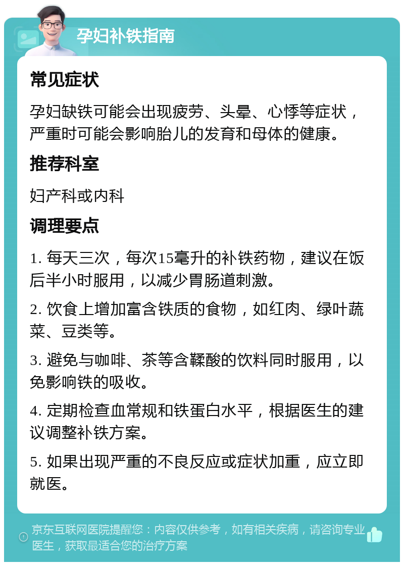 孕妇补铁指南 常见症状 孕妇缺铁可能会出现疲劳、头晕、心悸等症状，严重时可能会影响胎儿的发育和母体的健康。 推荐科室 妇产科或内科 调理要点 1. 每天三次，每次15毫升的补铁药物，建议在饭后半小时服用，以减少胃肠道刺激。 2. 饮食上增加富含铁质的食物，如红肉、绿叶蔬菜、豆类等。 3. 避免与咖啡、茶等含鞣酸的饮料同时服用，以免影响铁的吸收。 4. 定期检查血常规和铁蛋白水平，根据医生的建议调整补铁方案。 5. 如果出现严重的不良反应或症状加重，应立即就医。