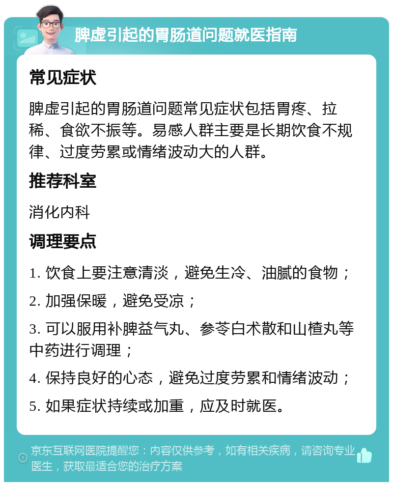 脾虚引起的胃肠道问题就医指南 常见症状 脾虚引起的胃肠道问题常见症状包括胃疼、拉稀、食欲不振等。易感人群主要是长期饮食不规律、过度劳累或情绪波动大的人群。 推荐科室 消化内科 调理要点 1. 饮食上要注意清淡，避免生冷、油腻的食物； 2. 加强保暖，避免受凉； 3. 可以服用补脾益气丸、参苓白术散和山楂丸等中药进行调理； 4. 保持良好的心态，避免过度劳累和情绪波动； 5. 如果症状持续或加重，应及时就医。