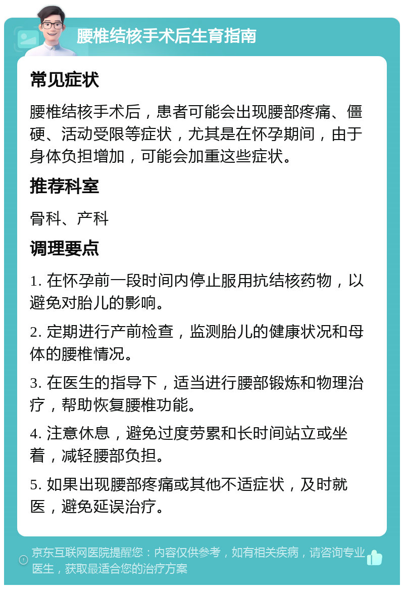 腰椎结核手术后生育指南 常见症状 腰椎结核手术后，患者可能会出现腰部疼痛、僵硬、活动受限等症状，尤其是在怀孕期间，由于身体负担增加，可能会加重这些症状。 推荐科室 骨科、产科 调理要点 1. 在怀孕前一段时间内停止服用抗结核药物，以避免对胎儿的影响。 2. 定期进行产前检查，监测胎儿的健康状况和母体的腰椎情况。 3. 在医生的指导下，适当进行腰部锻炼和物理治疗，帮助恢复腰椎功能。 4. 注意休息，避免过度劳累和长时间站立或坐着，减轻腰部负担。 5. 如果出现腰部疼痛或其他不适症状，及时就医，避免延误治疗。