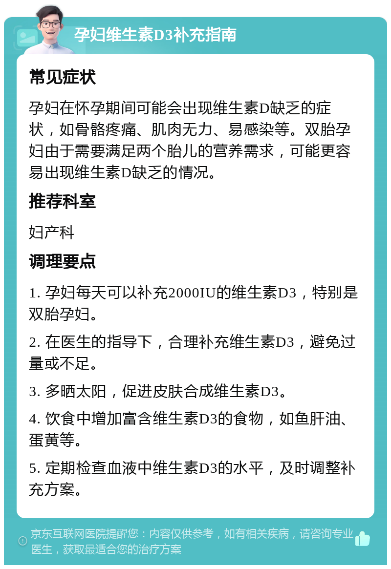 孕妇维生素D3补充指南 常见症状 孕妇在怀孕期间可能会出现维生素D缺乏的症状，如骨骼疼痛、肌肉无力、易感染等。双胎孕妇由于需要满足两个胎儿的营养需求，可能更容易出现维生素D缺乏的情况。 推荐科室 妇产科 调理要点 1. 孕妇每天可以补充2000IU的维生素D3，特别是双胎孕妇。 2. 在医生的指导下，合理补充维生素D3，避免过量或不足。 3. 多晒太阳，促进皮肤合成维生素D3。 4. 饮食中增加富含维生素D3的食物，如鱼肝油、蛋黄等。 5. 定期检查血液中维生素D3的水平，及时调整补充方案。