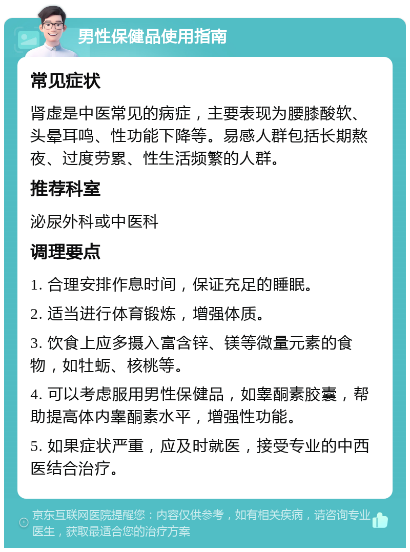 男性保健品使用指南 常见症状 肾虚是中医常见的病症，主要表现为腰膝酸软、头晕耳鸣、性功能下降等。易感人群包括长期熬夜、过度劳累、性生活频繁的人群。 推荐科室 泌尿外科或中医科 调理要点 1. 合理安排作息时间，保证充足的睡眠。 2. 适当进行体育锻炼，增强体质。 3. 饮食上应多摄入富含锌、镁等微量元素的食物，如牡蛎、核桃等。 4. 可以考虑服用男性保健品，如睾酮素胶囊，帮助提高体内睾酮素水平，增强性功能。 5. 如果症状严重，应及时就医，接受专业的中西医结合治疗。