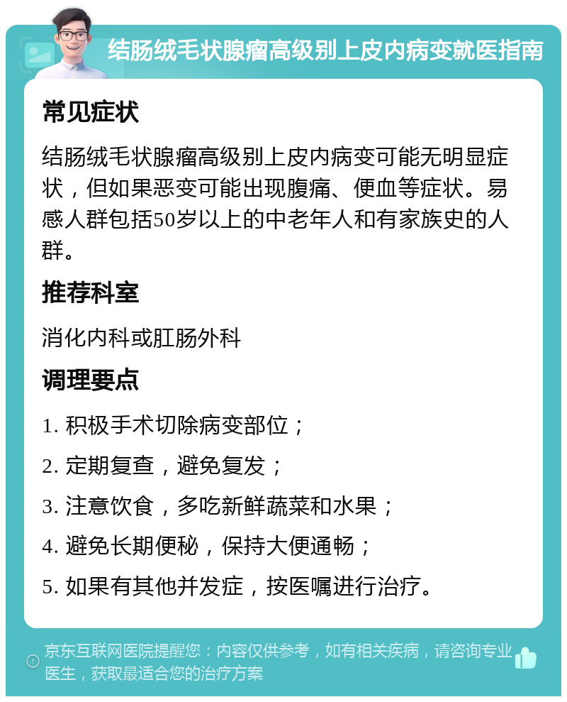 结肠绒毛状腺瘤高级别上皮内病变就医指南 常见症状 结肠绒毛状腺瘤高级别上皮内病变可能无明显症状，但如果恶变可能出现腹痛、便血等症状。易感人群包括50岁以上的中老年人和有家族史的人群。 推荐科室 消化内科或肛肠外科 调理要点 1. 积极手术切除病变部位； 2. 定期复查，避免复发； 3. 注意饮食，多吃新鲜蔬菜和水果； 4. 避免长期便秘，保持大便通畅； 5. 如果有其他并发症，按医嘱进行治疗。