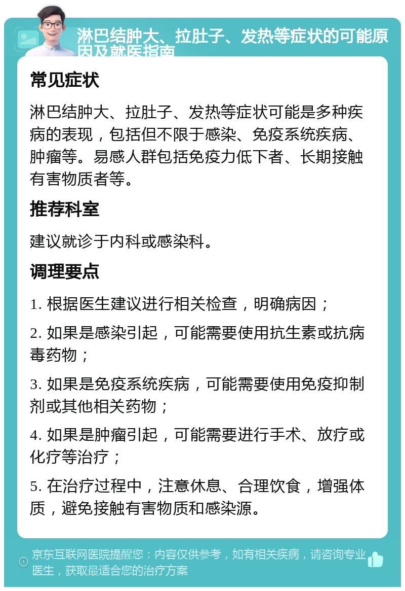 淋巴结肿大、拉肚子、发热等症状的可能原因及就医指南 常见症状 淋巴结肿大、拉肚子、发热等症状可能是多种疾病的表现，包括但不限于感染、免疫系统疾病、肿瘤等。易感人群包括免疫力低下者、长期接触有害物质者等。 推荐科室 建议就诊于内科或感染科。 调理要点 1. 根据医生建议进行相关检查，明确病因； 2. 如果是感染引起，可能需要使用抗生素或抗病毒药物； 3. 如果是免疫系统疾病，可能需要使用免疫抑制剂或其他相关药物； 4. 如果是肿瘤引起，可能需要进行手术、放疗或化疗等治疗； 5. 在治疗过程中，注意休息、合理饮食，增强体质，避免接触有害物质和感染源。