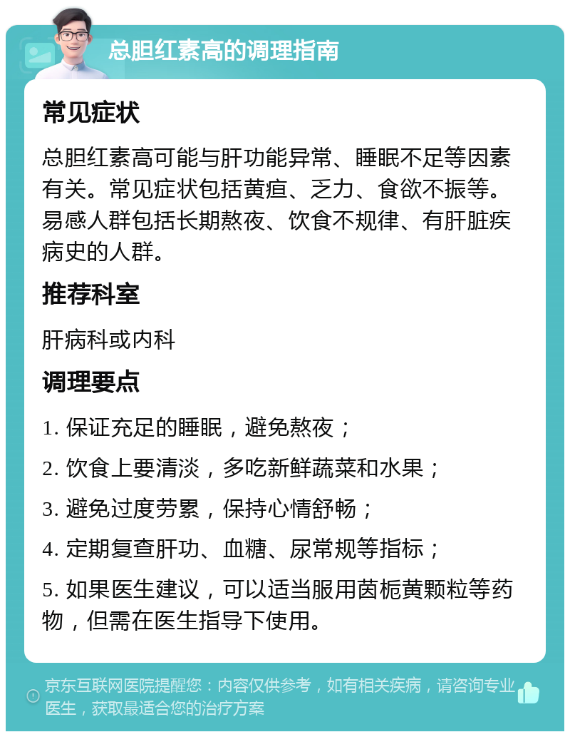 总胆红素高的调理指南 常见症状 总胆红素高可能与肝功能异常、睡眠不足等因素有关。常见症状包括黄疸、乏力、食欲不振等。易感人群包括长期熬夜、饮食不规律、有肝脏疾病史的人群。 推荐科室 肝病科或内科 调理要点 1. 保证充足的睡眠，避免熬夜； 2. 饮食上要清淡，多吃新鲜蔬菜和水果； 3. 避免过度劳累，保持心情舒畅； 4. 定期复查肝功、血糖、尿常规等指标； 5. 如果医生建议，可以适当服用茵栀黄颗粒等药物，但需在医生指导下使用。