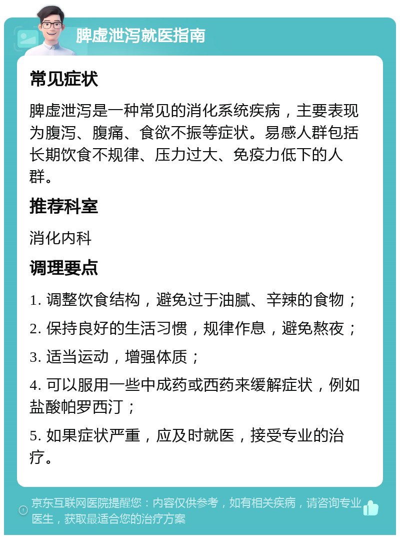 脾虚泄泻就医指南 常见症状 脾虚泄泻是一种常见的消化系统疾病，主要表现为腹泻、腹痛、食欲不振等症状。易感人群包括长期饮食不规律、压力过大、免疫力低下的人群。 推荐科室 消化内科 调理要点 1. 调整饮食结构，避免过于油腻、辛辣的食物； 2. 保持良好的生活习惯，规律作息，避免熬夜； 3. 适当运动，增强体质； 4. 可以服用一些中成药或西药来缓解症状，例如盐酸帕罗西汀； 5. 如果症状严重，应及时就医，接受专业的治疗。