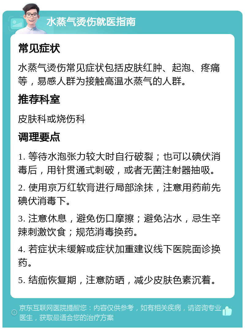 水蒸气烫伤就医指南 常见症状 水蒸气烫伤常见症状包括皮肤红肿、起泡、疼痛等，易感人群为接触高温水蒸气的人群。 推荐科室 皮肤科或烧伤科 调理要点 1. 等待水泡张力较大时自行破裂；也可以碘伏消毒后，用针贯通式刺破，或者无菌注射器抽吸。 2. 使用京万红软膏进行局部涂抹，注意用药前先碘伏消毒下。 3. 注意休息，避免伤口摩擦；避免沾水，忌生辛辣刺激饮食；规范消毒换药。 4. 若症状未缓解或症状加重建议线下医院面诊换药。 5. 结痂恢复期，注意防晒，减少皮肤色素沉着。