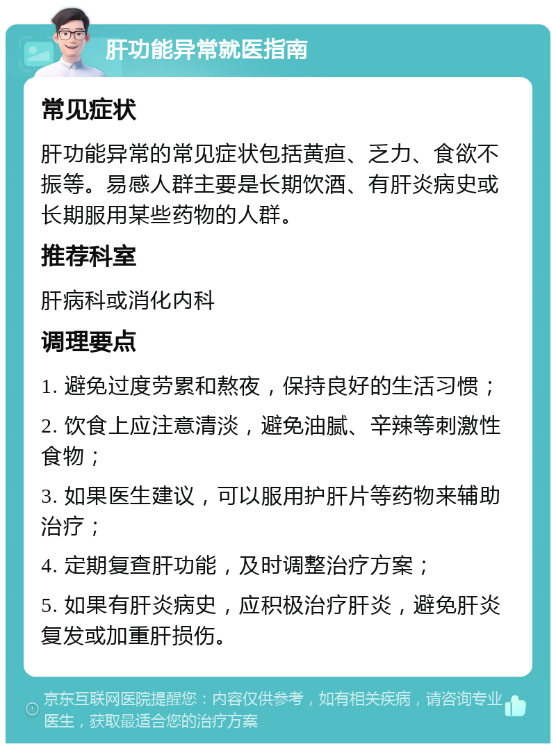 肝功能异常就医指南 常见症状 肝功能异常的常见症状包括黄疸、乏力、食欲不振等。易感人群主要是长期饮酒、有肝炎病史或长期服用某些药物的人群。 推荐科室 肝病科或消化内科 调理要点 1. 避免过度劳累和熬夜，保持良好的生活习惯； 2. 饮食上应注意清淡，避免油腻、辛辣等刺激性食物； 3. 如果医生建议，可以服用护肝片等药物来辅助治疗； 4. 定期复查肝功能，及时调整治疗方案； 5. 如果有肝炎病史，应积极治疗肝炎，避免肝炎复发或加重肝损伤。