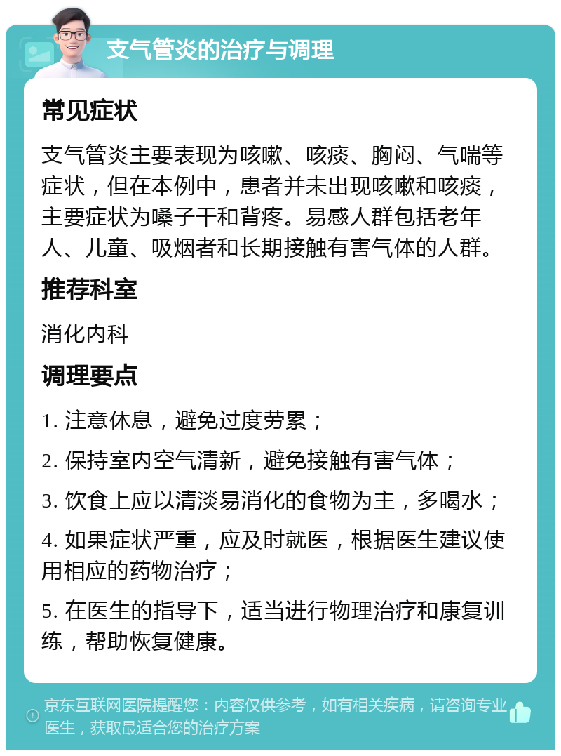 支气管炎的治疗与调理 常见症状 支气管炎主要表现为咳嗽、咳痰、胸闷、气喘等症状，但在本例中，患者并未出现咳嗽和咳痰，主要症状为嗓子干和背疼。易感人群包括老年人、儿童、吸烟者和长期接触有害气体的人群。 推荐科室 消化内科 调理要点 1. 注意休息，避免过度劳累； 2. 保持室内空气清新，避免接触有害气体； 3. 饮食上应以清淡易消化的食物为主，多喝水； 4. 如果症状严重，应及时就医，根据医生建议使用相应的药物治疗； 5. 在医生的指导下，适当进行物理治疗和康复训练，帮助恢复健康。