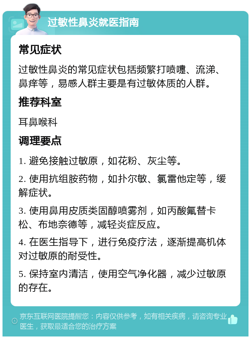 过敏性鼻炎就医指南 常见症状 过敏性鼻炎的常见症状包括频繁打喷嚏、流涕、鼻痒等，易感人群主要是有过敏体质的人群。 推荐科室 耳鼻喉科 调理要点 1. 避免接触过敏原，如花粉、灰尘等。 2. 使用抗组胺药物，如扑尔敏、氯雷他定等，缓解症状。 3. 使用鼻用皮质类固醇喷雾剂，如丙酸氟替卡松、布地奈德等，减轻炎症反应。 4. 在医生指导下，进行免疫疗法，逐渐提高机体对过敏原的耐受性。 5. 保持室内清洁，使用空气净化器，减少过敏原的存在。