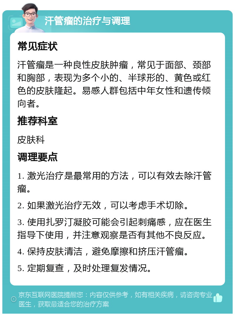 汗管瘤的治疗与调理 常见症状 汗管瘤是一种良性皮肤肿瘤，常见于面部、颈部和胸部，表现为多个小的、半球形的、黄色或红色的皮肤隆起。易感人群包括中年女性和遗传倾向者。 推荐科室 皮肤科 调理要点 1. 激光治疗是最常用的方法，可以有效去除汗管瘤。 2. 如果激光治疗无效，可以考虑手术切除。 3. 使用扎罗汀凝胶可能会引起刺痛感，应在医生指导下使用，并注意观察是否有其他不良反应。 4. 保持皮肤清洁，避免摩擦和挤压汗管瘤。 5. 定期复查，及时处理复发情况。