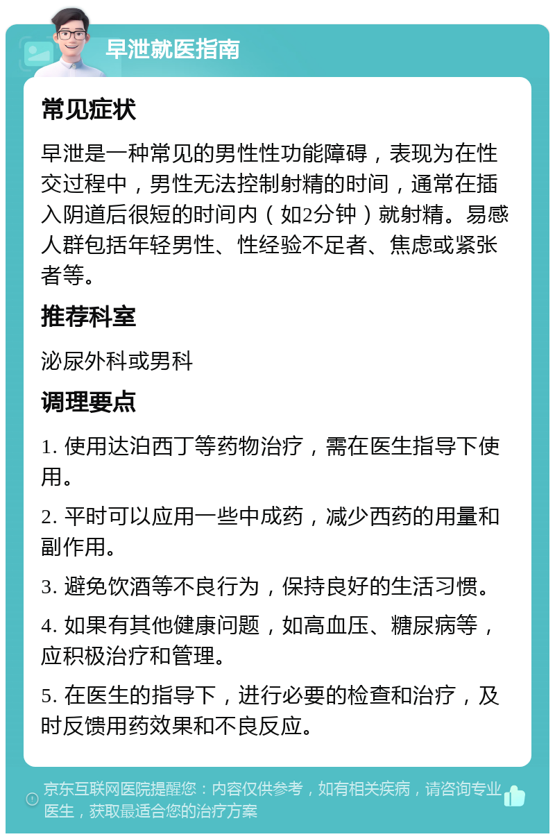 早泄就医指南 常见症状 早泄是一种常见的男性性功能障碍，表现为在性交过程中，男性无法控制射精的时间，通常在插入阴道后很短的时间内（如2分钟）就射精。易感人群包括年轻男性、性经验不足者、焦虑或紧张者等。 推荐科室 泌尿外科或男科 调理要点 1. 使用达泊西丁等药物治疗，需在医生指导下使用。 2. 平时可以应用一些中成药，减少西药的用量和副作用。 3. 避免饮酒等不良行为，保持良好的生活习惯。 4. 如果有其他健康问题，如高血压、糖尿病等，应积极治疗和管理。 5. 在医生的指导下，进行必要的检查和治疗，及时反馈用药效果和不良反应。