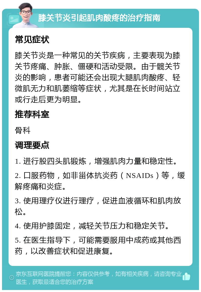 膝关节炎引起肌肉酸疼的治疗指南 常见症状 膝关节炎是一种常见的关节疾病，主要表现为膝关节疼痛、肿胀、僵硬和活动受限。由于髋关节炎的影响，患者可能还会出现大腿肌肉酸疼、轻微肌无力和肌萎缩等症状，尤其是在长时间站立或行走后更为明显。 推荐科室 骨科 调理要点 1. 进行股四头肌锻炼，增强肌肉力量和稳定性。 2. 口服药物，如非甾体抗炎药（NSAIDs）等，缓解疼痛和炎症。 3. 使用理疗仪进行理疗，促进血液循环和肌肉放松。 4. 使用护膝固定，减轻关节压力和稳定关节。 5. 在医生指导下，可能需要服用中成药或其他西药，以改善症状和促进康复。