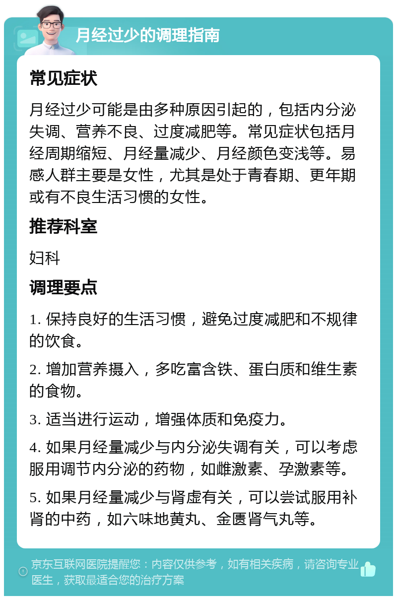 月经过少的调理指南 常见症状 月经过少可能是由多种原因引起的，包括内分泌失调、营养不良、过度减肥等。常见症状包括月经周期缩短、月经量减少、月经颜色变浅等。易感人群主要是女性，尤其是处于青春期、更年期或有不良生活习惯的女性。 推荐科室 妇科 调理要点 1. 保持良好的生活习惯，避免过度减肥和不规律的饮食。 2. 增加营养摄入，多吃富含铁、蛋白质和维生素的食物。 3. 适当进行运动，增强体质和免疫力。 4. 如果月经量减少与内分泌失调有关，可以考虑服用调节内分泌的药物，如雌激素、孕激素等。 5. 如果月经量减少与肾虚有关，可以尝试服用补肾的中药，如六味地黄丸、金匮肾气丸等。