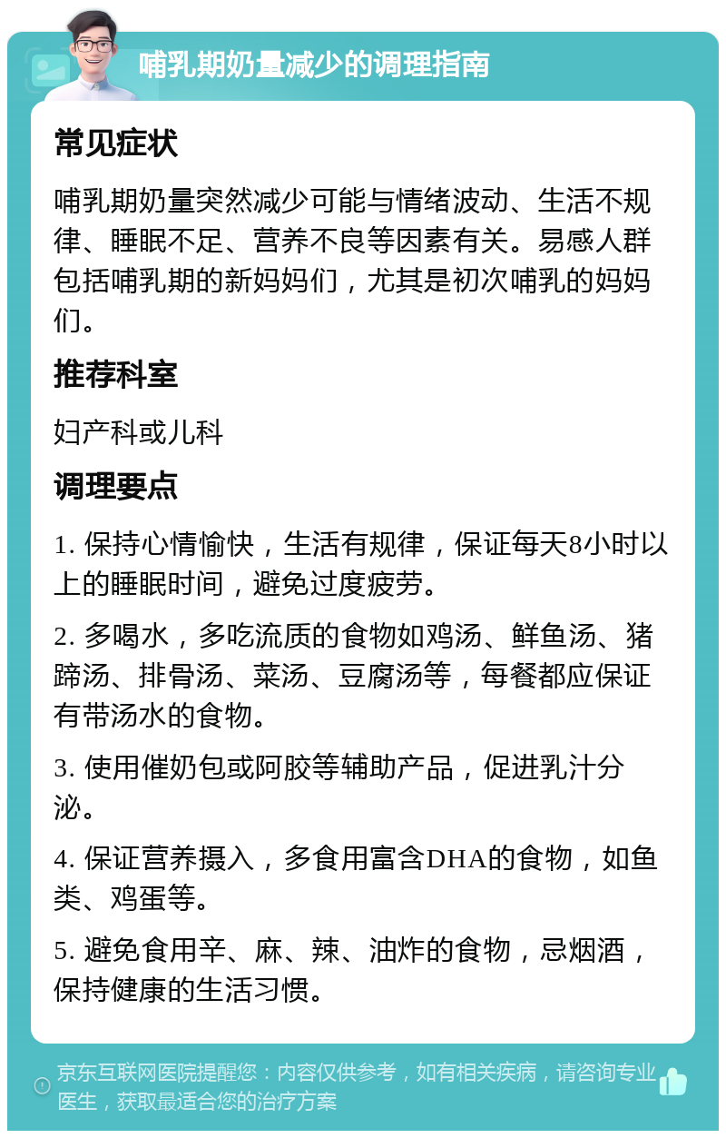 哺乳期奶量减少的调理指南 常见症状 哺乳期奶量突然减少可能与情绪波动、生活不规律、睡眠不足、营养不良等因素有关。易感人群包括哺乳期的新妈妈们，尤其是初次哺乳的妈妈们。 推荐科室 妇产科或儿科 调理要点 1. 保持心情愉快，生活有规律，保证每天8小时以上的睡眠时间，避免过度疲劳。 2. 多喝水，多吃流质的食物如鸡汤、鲜鱼汤、猪蹄汤、排骨汤、菜汤、豆腐汤等，每餐都应保证有带汤水的食物。 3. 使用催奶包或阿胶等辅助产品，促进乳汁分泌。 4. 保证营养摄入，多食用富含DHA的食物，如鱼类、鸡蛋等。 5. 避免食用辛、麻、辣、油炸的食物，忌烟酒，保持健康的生活习惯。