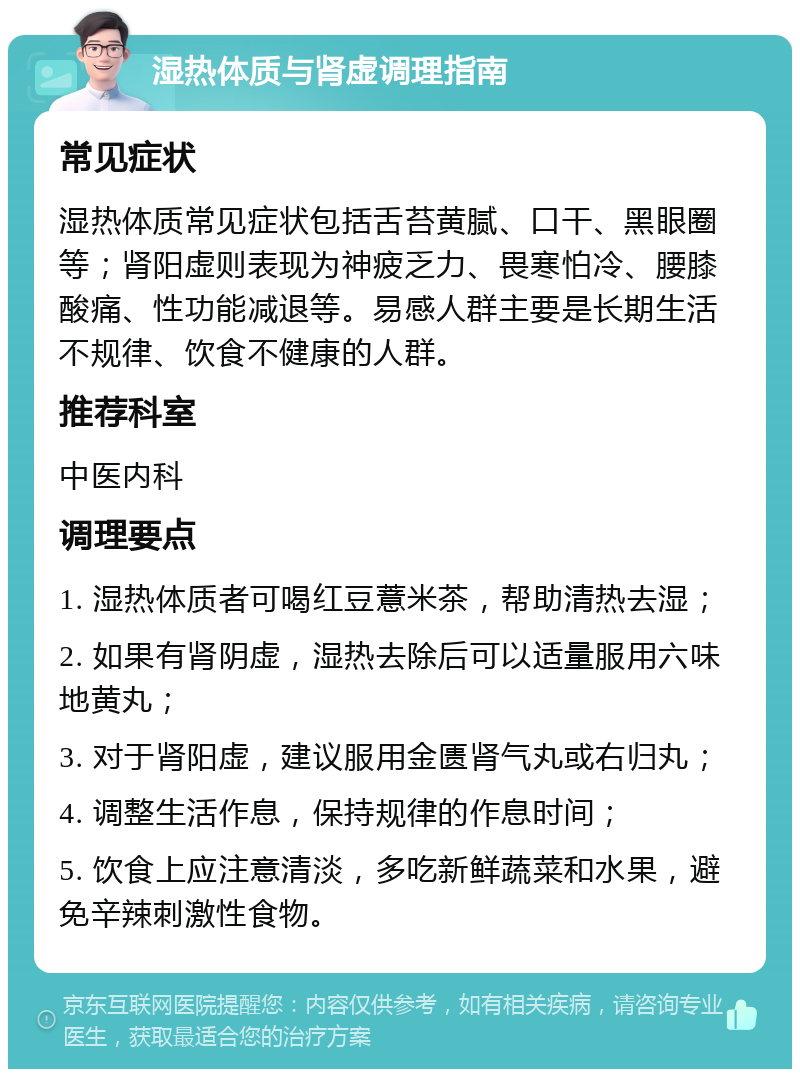 湿热体质与肾虚调理指南 常见症状 湿热体质常见症状包括舌苔黄腻、口干、黑眼圈等；肾阳虚则表现为神疲乏力、畏寒怕冷、腰膝酸痛、性功能减退等。易感人群主要是长期生活不规律、饮食不健康的人群。 推荐科室 中医内科 调理要点 1. 湿热体质者可喝红豆薏米茶，帮助清热去湿； 2. 如果有肾阴虚，湿热去除后可以适量服用六味地黄丸； 3. 对于肾阳虚，建议服用金匮肾气丸或右归丸； 4. 调整生活作息，保持规律的作息时间； 5. 饮食上应注意清淡，多吃新鲜蔬菜和水果，避免辛辣刺激性食物。