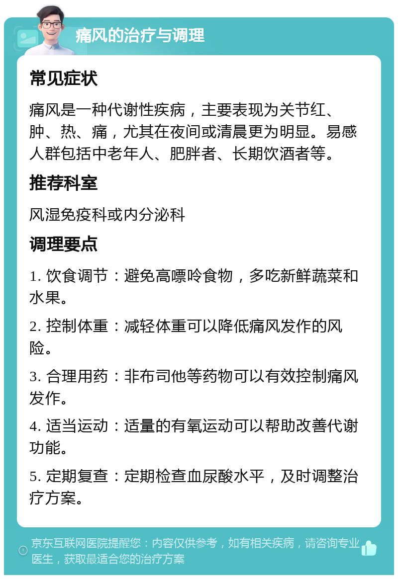 痛风的治疗与调理 常见症状 痛风是一种代谢性疾病，主要表现为关节红、肿、热、痛，尤其在夜间或清晨更为明显。易感人群包括中老年人、肥胖者、长期饮酒者等。 推荐科室 风湿免疫科或内分泌科 调理要点 1. 饮食调节：避免高嘌呤食物，多吃新鲜蔬菜和水果。 2. 控制体重：减轻体重可以降低痛风发作的风险。 3. 合理用药：非布司他等药物可以有效控制痛风发作。 4. 适当运动：适量的有氧运动可以帮助改善代谢功能。 5. 定期复查：定期检查血尿酸水平，及时调整治疗方案。