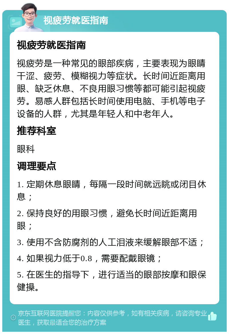 视疲劳就医指南 视疲劳就医指南 视疲劳是一种常见的眼部疾病，主要表现为眼睛干涩、疲劳、模糊视力等症状。长时间近距离用眼、缺乏休息、不良用眼习惯等都可能引起视疲劳。易感人群包括长时间使用电脑、手机等电子设备的人群，尤其是年轻人和中老年人。 推荐科室 眼科 调理要点 1. 定期休息眼睛，每隔一段时间就远眺或闭目休息； 2. 保持良好的用眼习惯，避免长时间近距离用眼； 3. 使用不含防腐剂的人工泪液来缓解眼部不适； 4. 如果视力低于0.8，需要配戴眼镜； 5. 在医生的指导下，进行适当的眼部按摩和眼保健操。