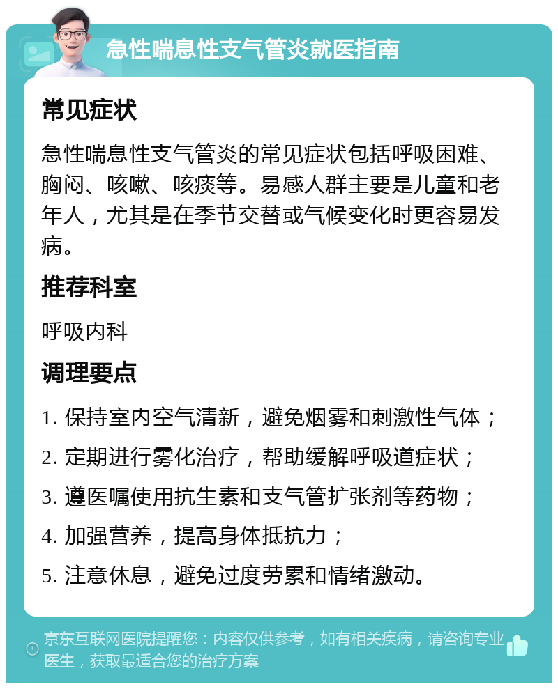 急性喘息性支气管炎就医指南 常见症状 急性喘息性支气管炎的常见症状包括呼吸困难、胸闷、咳嗽、咳痰等。易感人群主要是儿童和老年人，尤其是在季节交替或气候变化时更容易发病。 推荐科室 呼吸内科 调理要点 1. 保持室内空气清新，避免烟雾和刺激性气体； 2. 定期进行雾化治疗，帮助缓解呼吸道症状； 3. 遵医嘱使用抗生素和支气管扩张剂等药物； 4. 加强营养，提高身体抵抗力； 5. 注意休息，避免过度劳累和情绪激动。