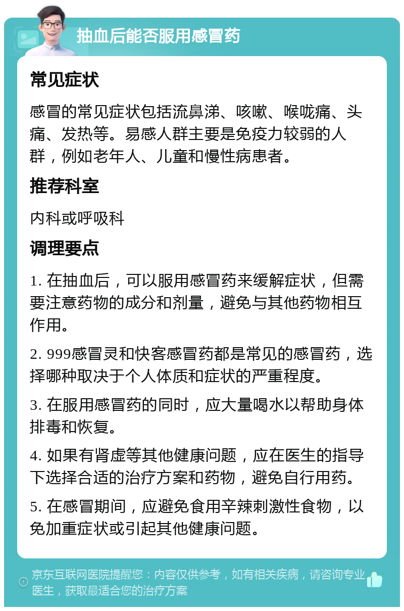 抽血后能否服用感冒药 常见症状 感冒的常见症状包括流鼻涕、咳嗽、喉咙痛、头痛、发热等。易感人群主要是免疫力较弱的人群，例如老年人、儿童和慢性病患者。 推荐科室 内科或呼吸科 调理要点 1. 在抽血后，可以服用感冒药来缓解症状，但需要注意药物的成分和剂量，避免与其他药物相互作用。 2. 999感冒灵和快客感冒药都是常见的感冒药，选择哪种取决于个人体质和症状的严重程度。 3. 在服用感冒药的同时，应大量喝水以帮助身体排毒和恢复。 4. 如果有肾虚等其他健康问题，应在医生的指导下选择合适的治疗方案和药物，避免自行用药。 5. 在感冒期间，应避免食用辛辣刺激性食物，以免加重症状或引起其他健康问题。