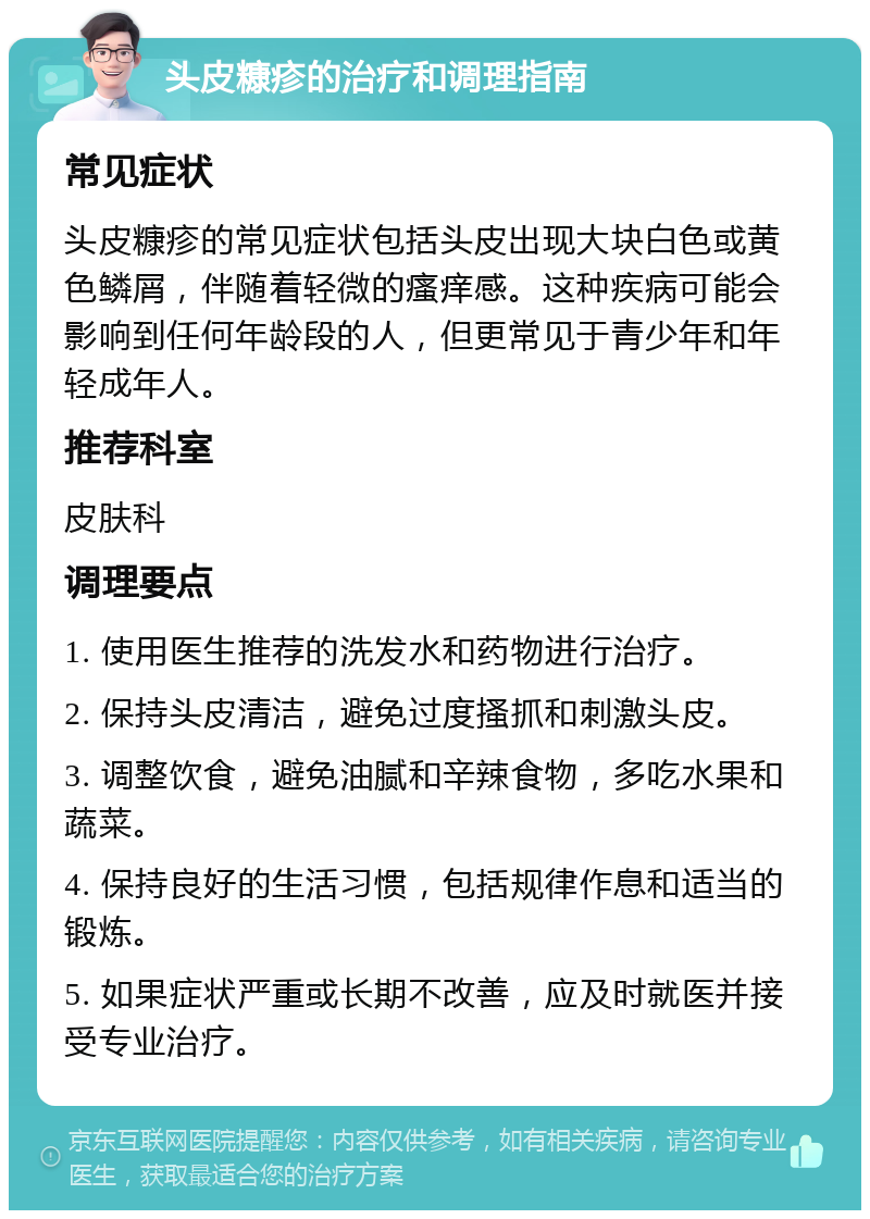 头皮糠疹的治疗和调理指南 常见症状 头皮糠疹的常见症状包括头皮出现大块白色或黄色鳞屑，伴随着轻微的瘙痒感。这种疾病可能会影响到任何年龄段的人，但更常见于青少年和年轻成年人。 推荐科室 皮肤科 调理要点 1. 使用医生推荐的洗发水和药物进行治疗。 2. 保持头皮清洁，避免过度搔抓和刺激头皮。 3. 调整饮食，避免油腻和辛辣食物，多吃水果和蔬菜。 4. 保持良好的生活习惯，包括规律作息和适当的锻炼。 5. 如果症状严重或长期不改善，应及时就医并接受专业治疗。