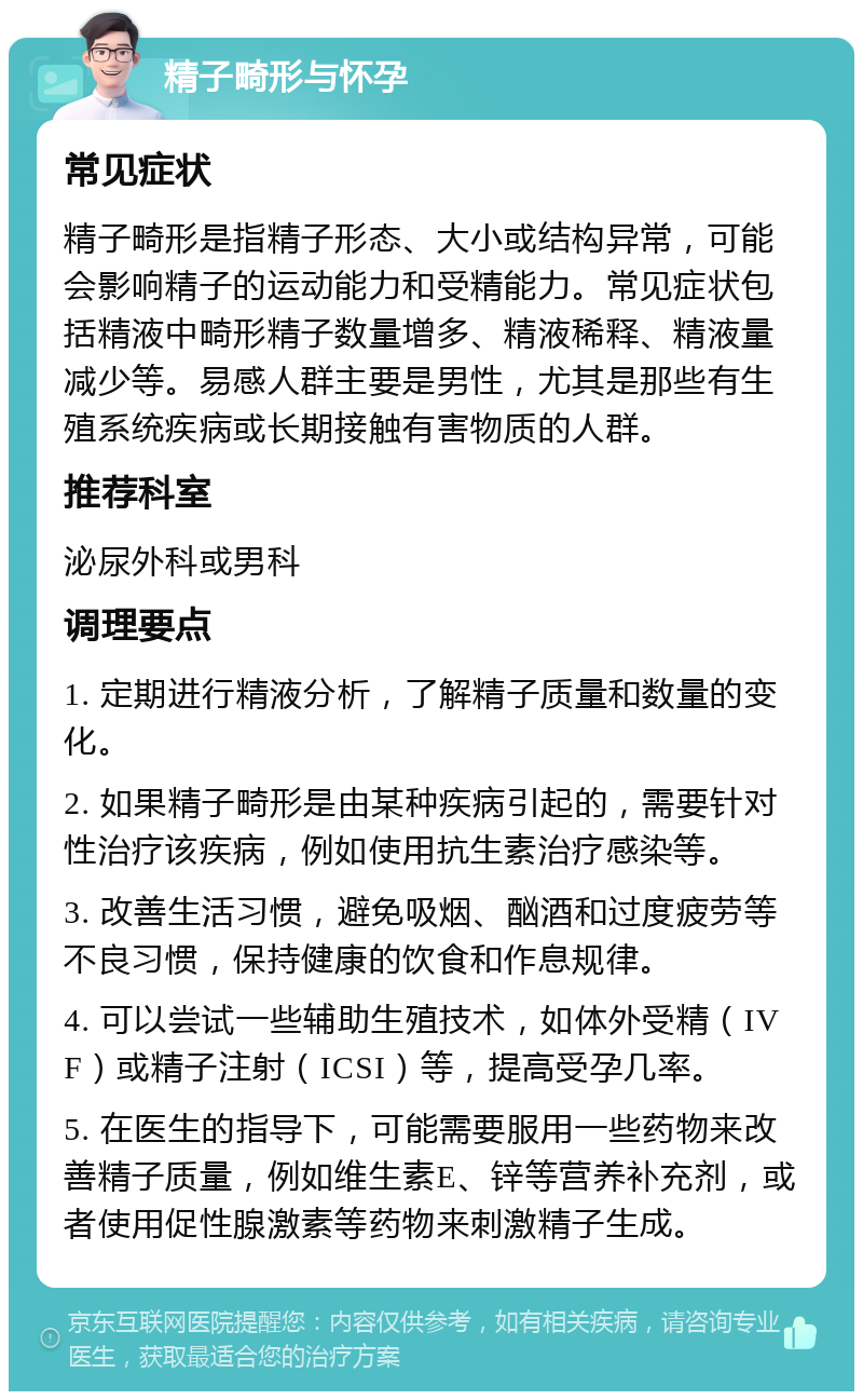 精子畸形与怀孕 常见症状 精子畸形是指精子形态、大小或结构异常，可能会影响精子的运动能力和受精能力。常见症状包括精液中畸形精子数量增多、精液稀释、精液量减少等。易感人群主要是男性，尤其是那些有生殖系统疾病或长期接触有害物质的人群。 推荐科室 泌尿外科或男科 调理要点 1. 定期进行精液分析，了解精子质量和数量的变化。 2. 如果精子畸形是由某种疾病引起的，需要针对性治疗该疾病，例如使用抗生素治疗感染等。 3. 改善生活习惯，避免吸烟、酗酒和过度疲劳等不良习惯，保持健康的饮食和作息规律。 4. 可以尝试一些辅助生殖技术，如体外受精（IVF）或精子注射（ICSI）等，提高受孕几率。 5. 在医生的指导下，可能需要服用一些药物来改善精子质量，例如维生素E、锌等营养补充剂，或者使用促性腺激素等药物来刺激精子生成。