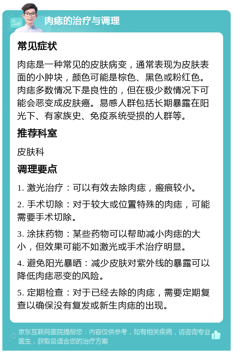 肉痣的治疗与调理 常见症状 肉痣是一种常见的皮肤病变，通常表现为皮肤表面的小肿块，颜色可能是棕色、黑色或粉红色。肉痣多数情况下是良性的，但在极少数情况下可能会恶变成皮肤癌。易感人群包括长期暴露在阳光下、有家族史、免疫系统受损的人群等。 推荐科室 皮肤科 调理要点 1. 激光治疗：可以有效去除肉痣，瘢痕较小。 2. 手术切除：对于较大或位置特殊的肉痣，可能需要手术切除。 3. 涂抹药物：某些药物可以帮助减小肉痣的大小，但效果可能不如激光或手术治疗明显。 4. 避免阳光暴晒：减少皮肤对紫外线的暴露可以降低肉痣恶变的风险。 5. 定期检查：对于已经去除的肉痣，需要定期复查以确保没有复发或新生肉痣的出现。