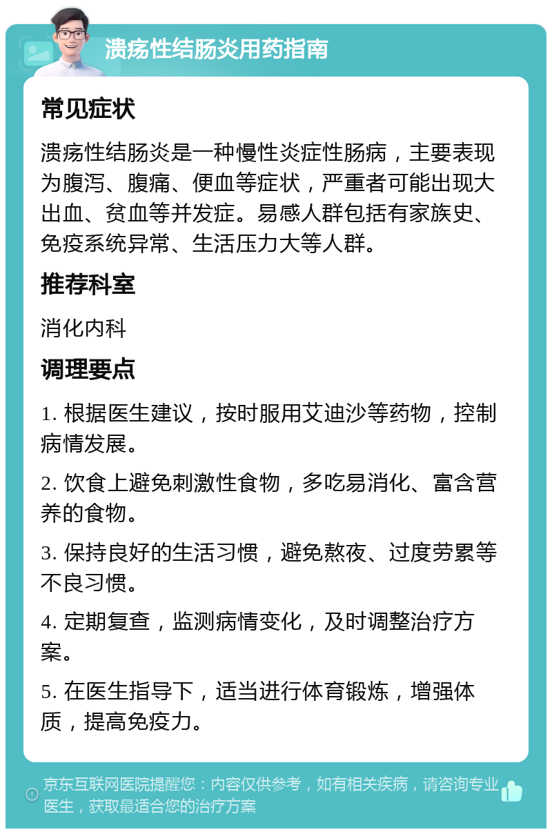 溃疡性结肠炎用药指南 常见症状 溃疡性结肠炎是一种慢性炎症性肠病，主要表现为腹泻、腹痛、便血等症状，严重者可能出现大出血、贫血等并发症。易感人群包括有家族史、免疫系统异常、生活压力大等人群。 推荐科室 消化内科 调理要点 1. 根据医生建议，按时服用艾迪沙等药物，控制病情发展。 2. 饮食上避免刺激性食物，多吃易消化、富含营养的食物。 3. 保持良好的生活习惯，避免熬夜、过度劳累等不良习惯。 4. 定期复查，监测病情变化，及时调整治疗方案。 5. 在医生指导下，适当进行体育锻炼，增强体质，提高免疫力。