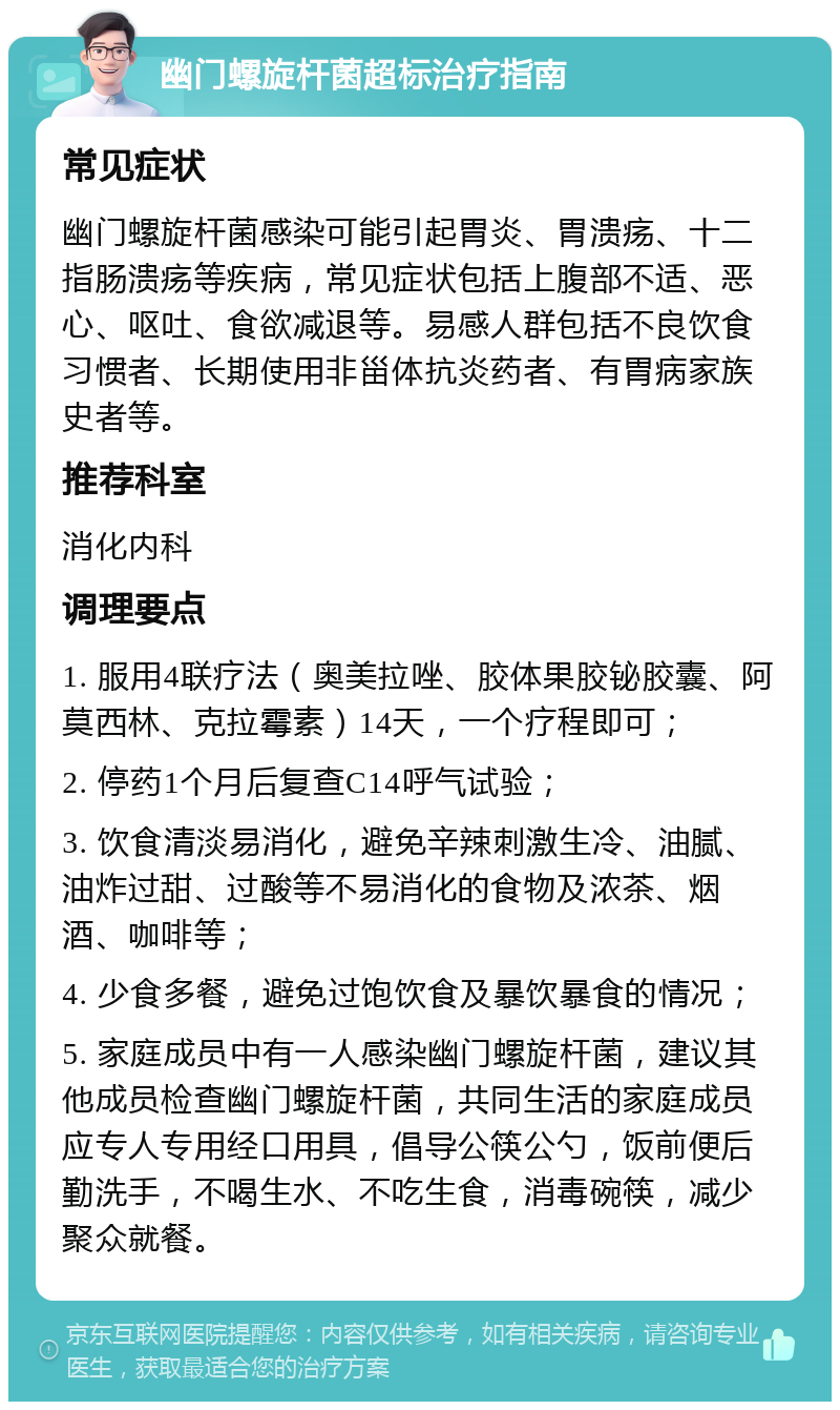 幽门螺旋杆菌超标治疗指南 常见症状 幽门螺旋杆菌感染可能引起胃炎、胃溃疡、十二指肠溃疡等疾病，常见症状包括上腹部不适、恶心、呕吐、食欲减退等。易感人群包括不良饮食习惯者、长期使用非甾体抗炎药者、有胃病家族史者等。 推荐科室 消化内科 调理要点 1. 服用4联疗法（奥美拉唑、胶体果胶铋胶囊、阿莫西林、克拉霉素）14天，一个疗程即可； 2. 停药1个月后复查C14呼气试验； 3. 饮食清淡易消化，避免辛辣刺激生冷、油腻、油炸过甜、过酸等不易消化的食物及浓茶、烟酒、咖啡等； 4. 少食多餐，避免过饱饮食及暴饮暴食的情况； 5. 家庭成员中有一人感染幽门螺旋杆菌，建议其他成员检查幽门螺旋杆菌，共同生活的家庭成员应专人专用经口用具，倡导公筷公勺，饭前便后勤洗手，不喝生水、不吃生食，消毒碗筷，减少聚众就餐。